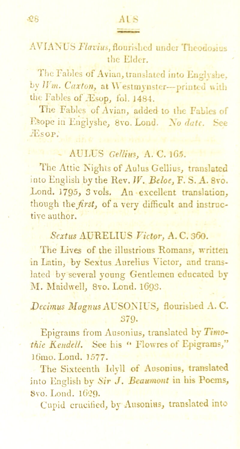 AVIANUS Fla flourished undci Theotioaius the Elder. 'llicl aides of Avian, iranslaicd into i^nglvshe, by ]] m. Caxtoyi, at ^^'e.stmynster—printed witli the I'ahles ofAlisop, I'ol. J484. Tiie Fables of A vian, added to the Fables of F,5ope in Fnglyshc, 8vo. Loud. A’o date. .See ..Alsor. ~ AULUS Gellius, A, C. lG.5. The Attic Nights of xVulus Gellius, translated into English by the Rev. W. Beloe, F. S. A. 8vo. Lend. i795y 3 vols. An excellent translation, though the Jirstj of a very difficult and instruc- tive author. Sextus AURELIUS Victor, A. C. 3<50. The Lives of the illustrious Romans, written in Latin, by Sextus Aurelius Victor, and trans- lated by several young Gentlemen educated by M. Maidwell, 8vo. Lond. 169S. JDecimus Magnus AVSOyslVS, flourished A. C. 379. Epigrams from Ausonius, translated by Timo- thie Kcndell. See his “ I'lowres of Ej>igraras,” tbmo. Lond. 1577. The Sixteenth Idyll of Ausonius, translated into English bv Sir J. Beaumont in his Poems, O 8vo. Loud. l()‘29- Cupid crucified, by Ausonius, translated into