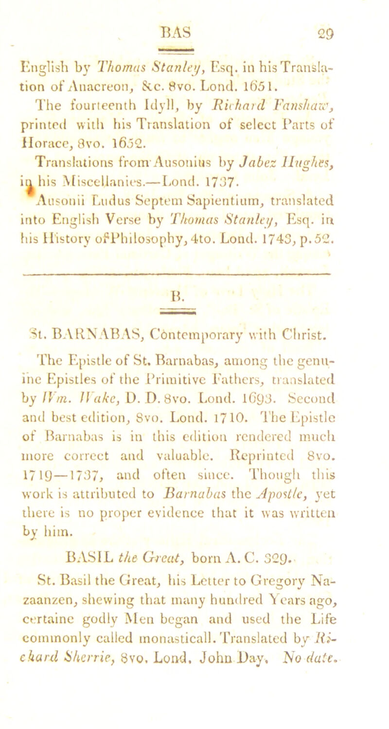 Bnglish by Thomas Stanlej/, Esq. in his Transla- tion of Anacreon^ See. 8vo. Lend. 1651. The fourteenth Idyll, by Riihaid Famhaze', printed with his Translation of select i’aits of Horace, 8vo. l652. Translations from Aiisonius by Jabez Hughes, it^his Miscellanies.—Lond. 1757. Aiisonii Liidus Septem Sapientiiim, translated into English Verse by Thomas Stanlei/, Esq. in his History ofPhilosophy, 4to. Lond. 1743, p.52. B. St. BAENABAS, Contemporary with Clirist. The E.pistle of St. Barnabas, among the gemi- ihe Epistles of the Ib iraitivc I'athers, translated by II m. Hake, D. D. 8vo. Lond. lG93. Second and best edition, 8vo. Lond. i710. The lipistlc of Barnabas is in this edition rendered much more correct and valuable. Reprinted 8vo. 1719—1737, and often since. Though this work is attributed to Barnabas the Apo%tle, yet there is no proper evidence that it was written by him. BASIL the Crreut, born A. C. 329. St. Basil the Great, his Letter to Grea;orv Na- zaanzen, shewing that many hundred ^ ears ago, certaine godly Men began and used the Life commonly called monasticall. Translated hy Ri- ckard Hherrie, 8vo. Lond. John Hay, No date.