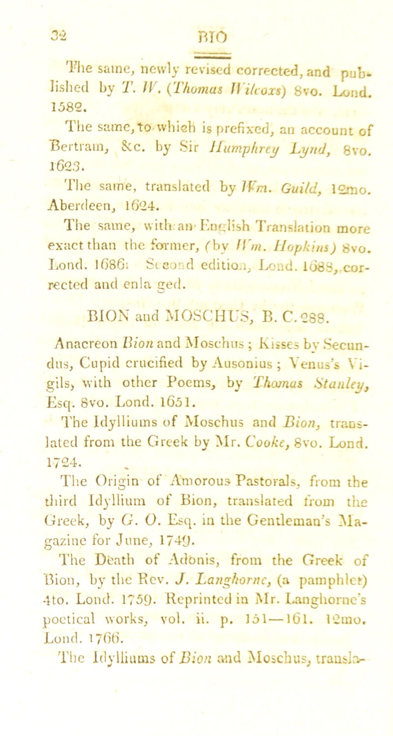 Tlie same, newly revised corrected, and pub- lished by T. JV. {Thomas JVilcoxs) 8vo. Loud. 1582. Ihe same,to whieh is prefixed, an account of Bertram, 8cc. by Sir Humphrey Lynd, 8vo. 162.3. The same, translated by Wm. Guild, 12mo. Aberdeen, l6'24. The same, with an-KniLdish Translation more exact than the fonncr, ('by ll'm. Hopkius) 8vo. Il/ond. I686i Second editio.i. Lend. 1683,.cor- rected and enla gerl. BION and MOSCHU.S, B. C.288. Anacreon Bion and Moschus ; Kisses bv .Secun- dns, Cupid crucified by Ausonius ; Venus’s Vi- gils, with other Poems, by Theunas Stanley, Esq. 8vo. Lond. l651. The Idylliums of Moschus and Bion, trans- lated from the Greek by Mr. Cooke, 8vo. Lond. 1724. The Origin of Amorous Pastorals, from the third Idyllium of Bion, translated from the Greek, by G. O. Esq. in the Gentleman’s Ma- gazine for June, 1749. The Dbath of Adonis, from the Greek of Bion, by the Rev. J. Langhornc, (a pamphlet) 4to. Lond. 1759. Reprinted in Mr. Langhorne’s poetical works, vol. ii. p. 151—I6I. 12mo, Lond.1766. The Idylliums of Bion and Moschus, transl.'v-