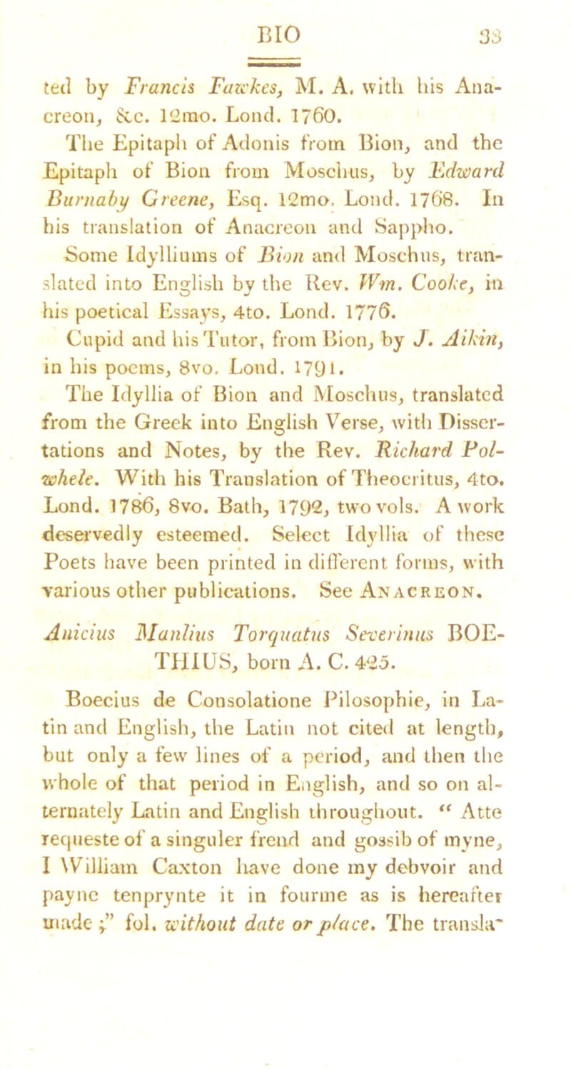 BIO 3S tetl by Francis Fazckes, M. A. with his Ana- creon, ^c. ItZino. Lond. 1760. The Epitaph of Adonis from Bion, and the Epitaph of Bion from Moschus, by Edward Burnaby Greene, Esq. 12mo. Lond. 1768. In his translation of Anacreon and Sa[)pho. Some Idylliums of Bion and Moschus, tran- slated into English bv the Rev. Wm. Cooke, in his poetical Essays, 4to. Lond. 1776. Cupid and his Tutor, from Bion, by J. Aikin, in his poems, 8vo. Lond. I79i. The Idyllia of Bion and Moschus, translated from the Greek into English Verse, with Disser- tations and Notes, by the Rev. Richard Pol- wheie. With his Translation of Theocritus, 4to. Lond. 1786, 8vo. Bath, 1792, twovols. A work deservedly esteemed. Select Idyllia of these Poets have been printed in different forms, with various other public“ations. See Anacreon. Anicius Manlius Torquatus Severinus BOE- THIUS, born A. C. 425. Boecius de Consolatione Pilosophie, in La- tin and English, the Latin not cited at length, but only a few lines of a period, and then the whole of that period in English, and so on al- ternately Latin and English throughout.  Atte requeste of a singuler frend and gossib of myne, I William Caxton have done my debvoir and payne tenprynte it in fourme as is hereaftei made fol. without date or place. The transla'