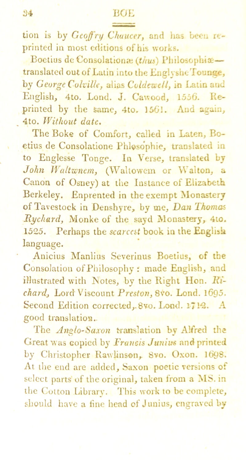 :34 liOL tioii is by Geoffry Chaucer, and lias l^cu rt- printed ia most editions of his works. Eoctius dc Consolationte {thui) Pliilosophia;— translated out of Latin into the LiiglyslieTounge, by George Cuhille, alias Coldersell, in I^alin and English, 4lo. Lond. J. Cawood, 1530. Re- printed by the Same, 4to. 1501. And again, 4to. Without date. The Boke of Comfort, called in Laten, Bo- etius de Consolatlone PhlQsdphie, translated in to Englesse Tonge. In Verse, translated by John Waltwnem, (Waltowem or Walton, a Canon of Ostiey) at the Instance of Elizabeth Berkeley. Enpiented in the exempt Monastery of Tavestoek in Denshyre, by me, Dan Thomas Dychard, Monke of the sayd Monaster)’, 4to. 1525. Perhaps the scarcat book in the English language. Anicius Manlius Severinus Boetius, of tbe Consolation of Philosophy : made English, and illustrated with Notes, by the Right Hon. lii- chardj Lord Viscount Preston, 8\’o. Lond. 1695. Second Edition corrected,.8vo. Lond. iTl-. A good translation.. The j72glo-Saxon translation by Alfred the Great was copied by Francis Juniuc and printed by Christopher Rawlinson,. 8vo. Oxon. I698. At the end are added, Saxon poetic versions of select parts of the original, taken from a MS. in the Cut ton labrary. This work to be complete, should have a fine head of Junius, ensraved bv