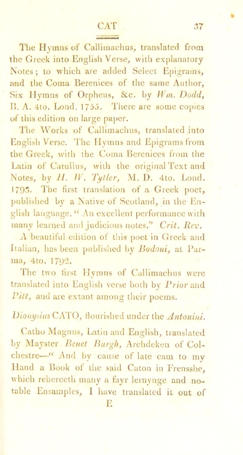 Tlie Hymns of Callimachus, translated from the Greek into English Verse, with explanatory Notes; to which are added Select Epigrams, and the Coma Berenices of the same Author, Six Hymns of Orpheus, 8cc. by Woi. Dodd, B. A. 4to. Bond. 173j. There are some copies of this edition on large paper. The ^Vorks of Callimachus, translated into English Verse. The Hymns and Epigrams from the Greek, with the CT)ina Berenices from the Latin of Catullus, with the original Text and Notes, by 11. fV. Teller, M. D. 4to. Loud. 1793. I’he first translation of a Greek poet, published by a Native of Scotland, in the En- glish language. “ An excellent performance with many learned and judicious notes.” Crit. Rev. A beautiful edition of this poet in Greek and Italian, has been published by Bod6)ii, at I*ar- ma, 4to. 179-. The two first Hymns of Callimachus were translated into English verse both by Friorand Pitt, and arc extant among their poems. Dioii^iiiis CATO, Hourished under the Antonini. Catho Magnus, Latin and English, translated by Maystcr Benet Burgh, Archdeken of Col- chestre—” Anri by cause of late cam to my Hand a Book of the said Caton in ITensshe, which reberceth many a fayr lernynge and no- table Ensamples, 1 have translated it out of E