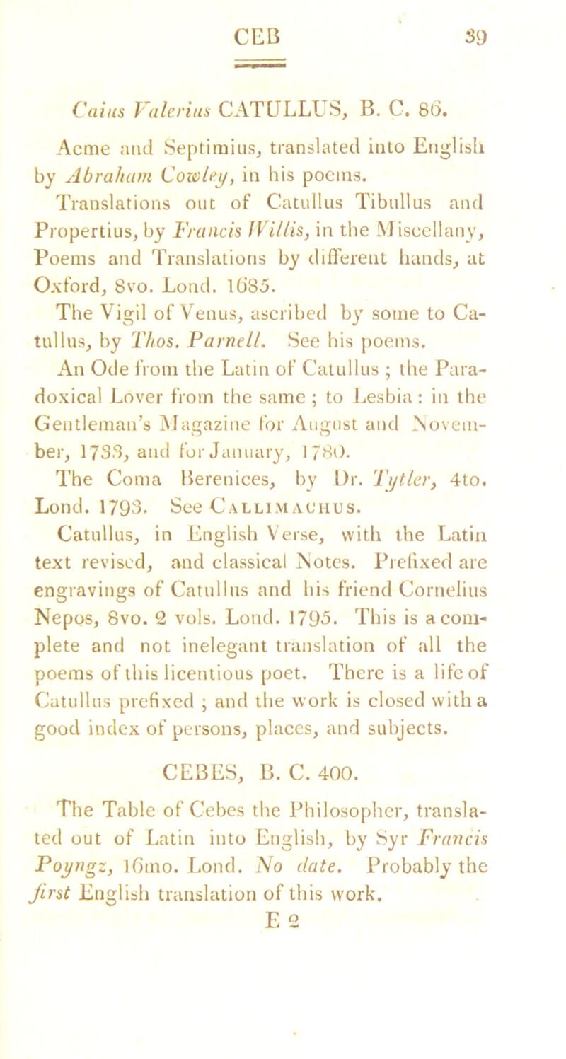 Caius Valerius CATULLUS, B. C. 8(L Acme ami Septimiiis, translated into English by Abraham Cowley, in his poems. Translations out of Catullus Tibullus and Propertius, by Francis Willis, in the Miscellany, Poems and Translations by different hands, at Oxford, 8vo. Loud. 1685. The Vigil of Venus, ascribed by some to Ca- tullus, by Thos. Parnell. See his poems. An Ode from the Latin of Catullus ; the Para- doxical Lover from the same ; to Lesbia: in the Gentleman’s Magazine for August and Novem- ber, 1733, and for January, 1780. The Coma Berenices, by Dr. Tijtler, 4to. Lond. 1793. See Callimachus. Catullus, in English Verse, with the Latin text revised, and classical Notes. Prefixed are engravings of Catullus and his friend Cornelius Nepos, 8vo. 2 vols. Load. 1795. This is a com- plete and not inelegant translation of all the poems of this licentious poet. There is a life of Catullus prefixed ; and the work is closed with a good index of persons, places, and subjects. CEBES, B. C. 400. The Table of Cebes the Philosopher, transla- ted out of Latin into English, by Syr Francis Poyngz, l6mo. Lond. No date. Probably the Jirst English translation of this work. E 2