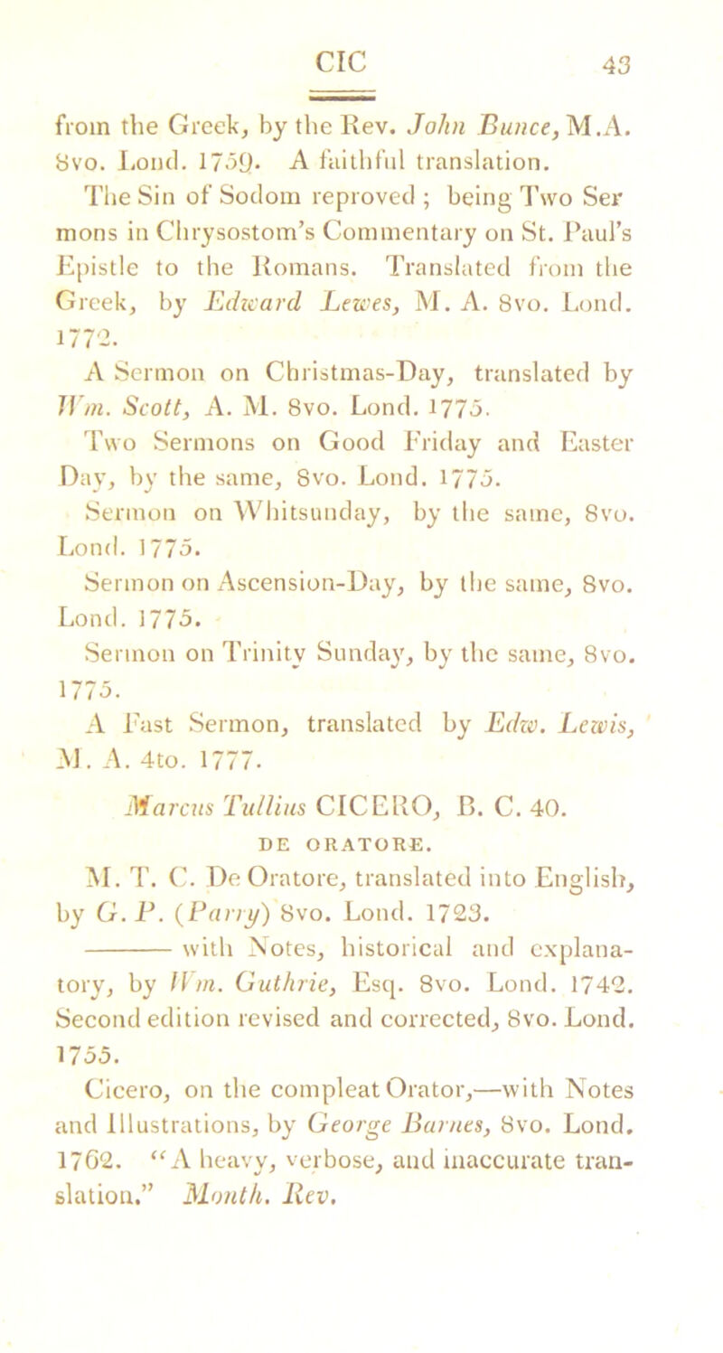from the Greek, by the Rev. John Bunce,M.A. 8vo. liOiul. 17.59. A faithful translation. The Sin of Sodom reproved ; being I’wo Ser mons in Chrysostom’s Commentary on St, Paul’s J''|)istle to the Romans. Translated from the Greek, by Edtcavd Lewes, M. A, 8vo. Loud. 1772. A Sermon on Christmas-Day, translated by Ji m. Scott, A. jVl. 8vo. Lond, i77o- I’vvo Sermons on Good Friday and Easter Day, by the same, 8vo. Lond. 1770- Sermon on Whitsunday, by the same, 8vo. Lond. 1775. Sermon on Ascension-Day, by the same, 8vo, Lond.1775. Sermon on Trinity Sunday, by the same, 8vo. 1775. A Fast Sermon, translated by EdziK Lewis, J\]. A. 4to. 1777. Marcus TulUns CICERO, B. C. 40. DE ORATORE, M. T. De Ora to re, translated into English, by G.F. {Larry') 8vo. Lond. 1723. with Notes, historical and explana- tory, by l\ m. Guthrie, Esq. 8vo. Lond. 1742. Second edition revised and corrected, 8vo. Lond. 1735. Cicero, on the compleat Orator,—with Notes and Illustrations, by George Barnes, 8vo. Lond, 1762. “A heavy, verbose, and inaccurate tran- slation.” Month. Rev.