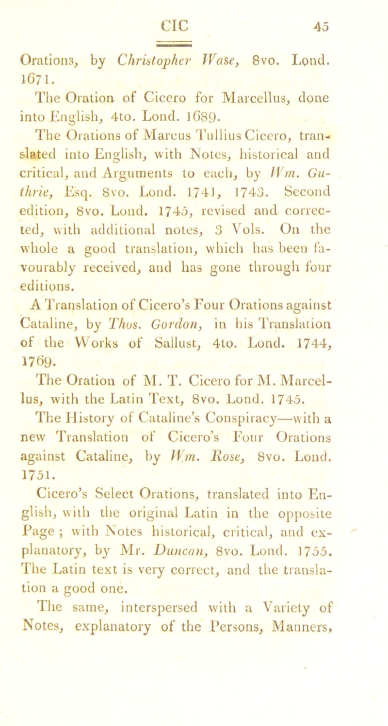 OrationSj by Christopher JVase, 8vo. Lond. 1671. The Oration of Cicero for Marcellus^ done into English, 4to. Lond. iGsy. The Orations of Marcus Tullius Cicero, tran- slated into English, with Notes, historical and critical, and Arguments to each, by H m. Gu- thrie, Esq. 8vo. Lond. 1741, 1743. Second edition, 8vo. Lond. 1743, revised and correc- ted, with additional notes, 3 Vols. On the whole a good translation, which has been fa- vourably received, and has gone through four editions. A Translation of Cicero’s Four Orations against Cataline, by Thus. Gordon, in his Translation of the Works of Sallust, 4to. Lond. 1744, I7G9. The Oration of M. T. Cicero for M. Marcel- lus, with the Latin Text, 8vo. Lond. 1743. The History of Cataline’s Conspiracy—with a new Translation of Cicero’s Four Orations against Cataline, by Wm. Rose, 8vo. Lond. 1731. Cicero’s Select Orations, translated into En- glish, with the original Latin in the opposite Page ; with Notes historical, critical, and ex- planatory, by Mr. Duncan, 8vo. Lond. 1735. The Latin text is very correct, and the transla- tion a good one. The same, interspersed with a Variety of Notes, explanatory of the Persons, Manners,