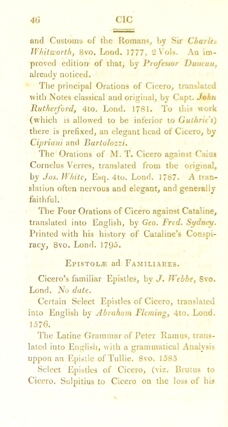 and Customs of the Romans, by Sir Charki, 1Vliilzco7t/i, 8vo. Lond. 1777, 2 S ols. An im- proved edition of that, by Piofeisor JJuncan, already noticed. •/ The principal Orations of Cicero, translated with Notes classical and original, by Capt. John Rutherford, 4to. Lond. 1781. To this work (which IS allowed to be inferior to Guthrie t) there is prefixed, an elegant head of Cicero, by Cipriani and Rartolozzi. The Orations of M. T, Cicero against Caius Cornelus Verres, translated from the original, by Jos. IVhite, Esq. 4to. Lond. 1787. A tran- slation often nervous and elegant, and generally faithful. The Four Orations of Cicero against Cataline, translated into English, by Geo. Fred. Sydney. Printed with his history of Cataline’s Conspi- racy, 8vo. Lond. 179o. Epistol.® ad Familiarps. Cicero’s familiar Epistles, by J. TVebbe, Svo. Lond. No date. Certain Select Epistles of Cicero, translated into English by Abraham Fleming, 4to. Lond. 1576. The Latine Grammar of Peter Ramus, trans- lated into English, with a grammatical Analysis uppon an Epistle of TuHie. Svo. 1585 Select Epistles of Cicero, (viz. Brutus to Cicero. Sulpitius to Cicero on the loss of his