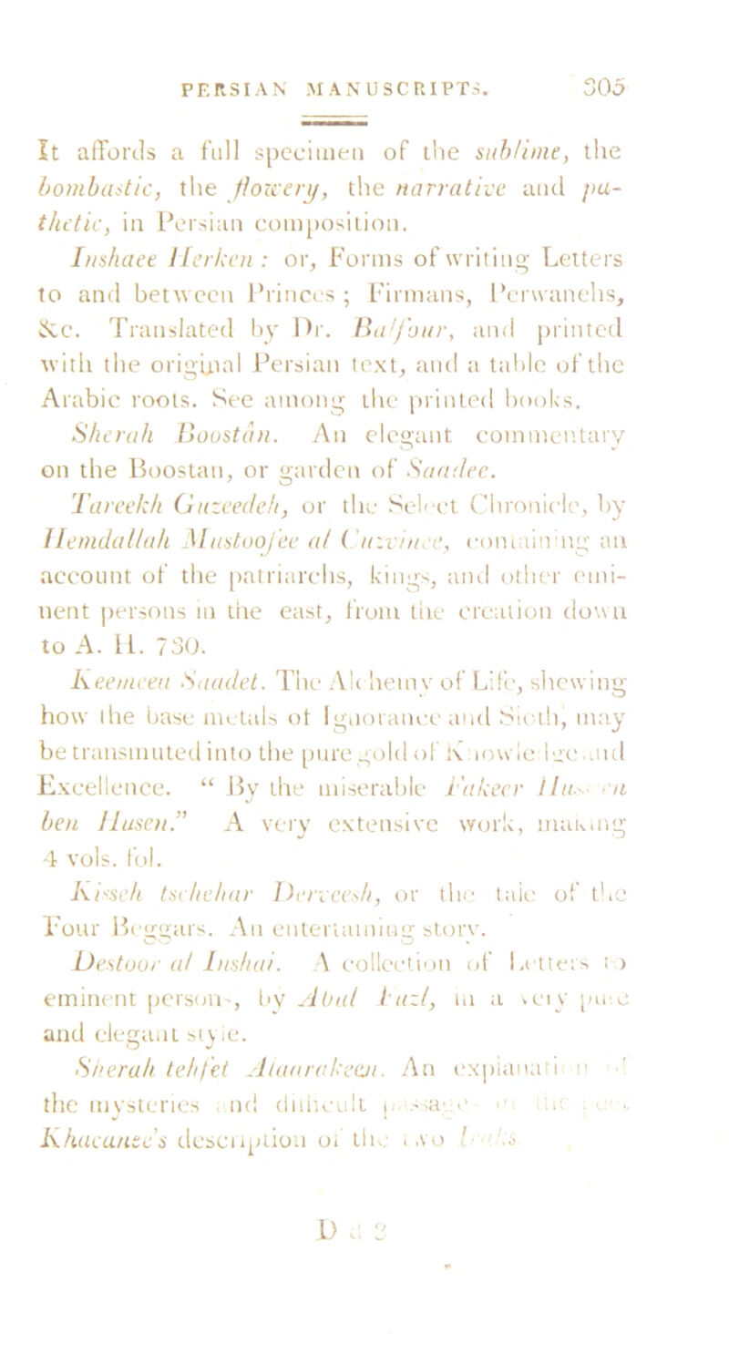 It affords a full specimen of the suhUnie, the bombditic, the ffozceri/, the narrative and pa- thetic, in Persian composition. Inshaee llerkcn : or, Forms of writing- Letters to and between Princes ; Fiimans, Perwanehs, ifcc. Translated by Dr. Ba'/hur, and printed tvith the original Persian te.xt, aiul a tal)lc of the Arabic roots. See among the printed books. Sherah lioustaii. An elegant commentary on the Boostan, or garden of Sandec. Tareekh Guzeedeh, or the Sel'-cl Chronicle, by Ilemdal/ah Miiatooj'ec al ('ir.vi/ue, comainmg an account of the patriarchs, kings, and otlu-r emi- nent persons m the east, from tire creation down to A. U. 730. Keeniceii Saadet. The Ah hemy of Life, shewing how the base metals ot Ignorania-and Sioih, may be transmuted into the [Hire gold of !\ lowlc iecaiul Excellence. “ By the miserable i'akecr Hit. - ca ben JIusen.” A very extensive work, maKuig 4 vols. fob Kisseh tsehe/inr Denee^li, or the taic of the Four Ih-gfgars. An entertaining store. Destoor at Inshai. A collection (jf Letters i ) eminent persoU', l>v AUal I'azt, m a a-iy [ni.c and elegant styie. Siierah tehfet Alaarokeeji. An (‘xpianati n ■ the mysteries .md diihcult j>. ssa',;c c r.n ; Khaeu/itc's dcsciiplio-n oi the i ,vo D