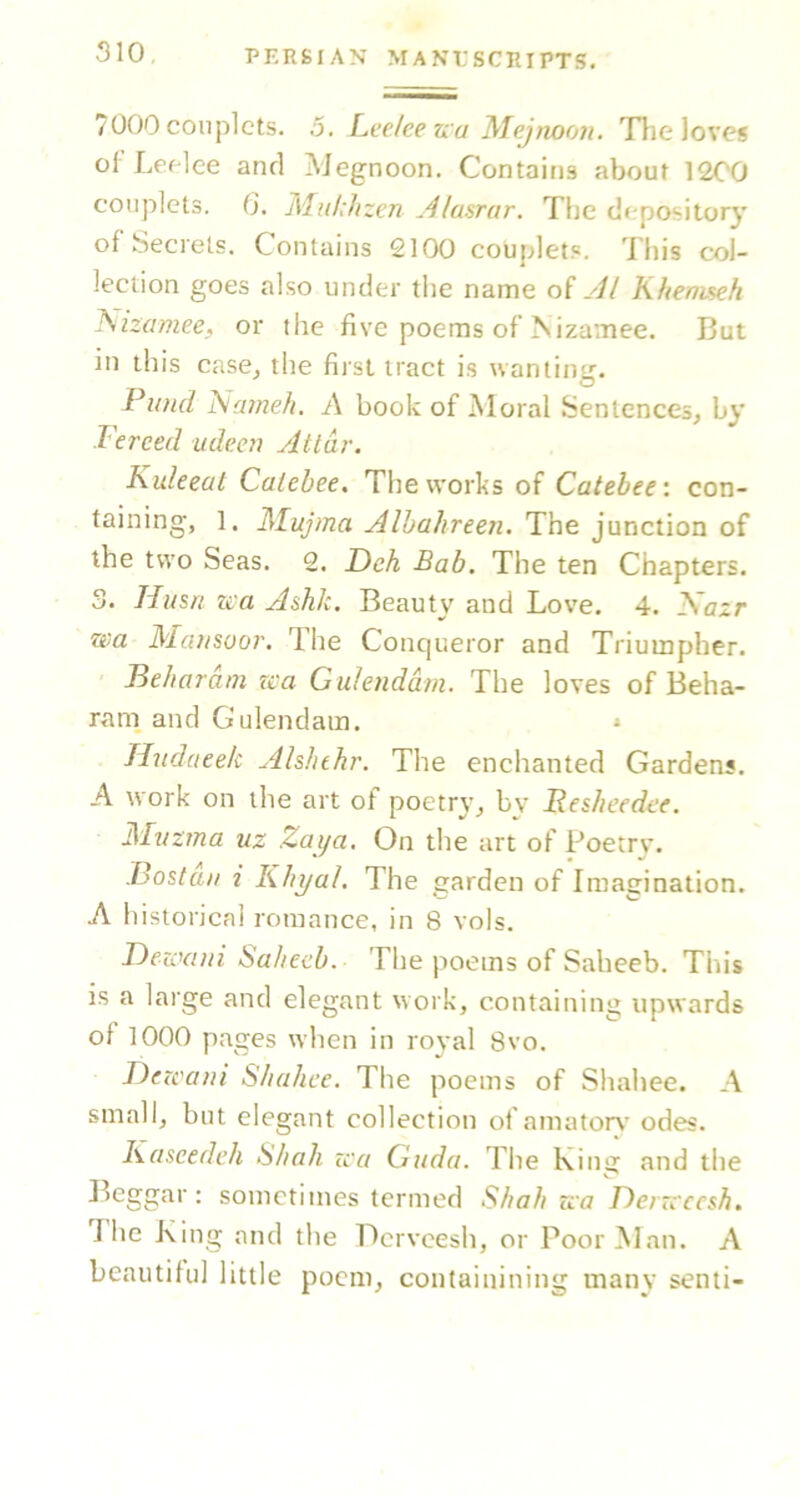 7000 couplets. 5. LeeJee na Mejnoon. Tlie loves ol'Leflee and Megnoon. Contains about 1200 couplets. G. Miihhzen Alasrar. The depository of Secrets. Contains 2100 couplets. This col- lection goes also under the name di Al Khenmh l\izamee, or the five poems of Nizamee. But in this case^ the first tract is wantin';. ^ ^ O Piind l^ameh, A book of Moral Sentences, by Fereed udeei} Atlar. Kuleeat Calebee, The works of Catebee: con- taining, ]. Mujma Alba/ireen. The junction of the two Seas. 2. Deh Bab. The ten Chapters. 3. Husfi tea Ashk. Beauty and Love. 4. 2Sazr wa Matisoo?'. The Conqueror and Triumpher. Feliaram rca Gulendain. The loves of Beha- rani and Gulendam. * Tlndaeek Als/ithr. The enchanted Gardens. A work on the art of poetry^ by Fesheedef. ATvz?na uz Zai/a. On the art of Poetrv. .Bostaii i Khyal. The garden of Imagination. A historical romance, in 8 vols. T)ezo(iui ba/iecb. The poems of Saheeb. This is a large and elegant work, containing upwards of 1000 pages when in royal 8vo. Dezeam SJiahee. The poems of Shahee. A small, but elegant collection of amator\’ odes. Kascedch S/tah zca Guda. The King and the Leggar: sometimes termed Sbab zca Denc'cesh. The King and the Derveesh, or Poor Man. A beautiful little poem, containining many senti-