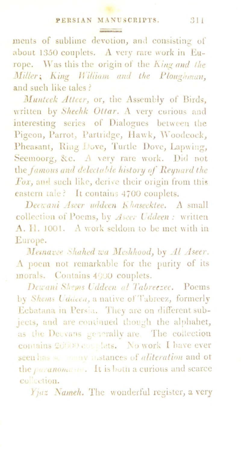 ments of sublime devotion, and consistins: of about 1350 couplets. A very rare work iu Eu- rope. Was tills the origin of the King and llie Miller \ King ff iliiant and the Plough man, and such like tales I Munteek Alteer, or, the Assembly of Birds, written by Klieelik Oitar. A very curious and interestina; series of Dialoarues between the Pigeon, l*arrot. Partridge, Hawk, ^^'oodcoek, Pheasant, Ring J tuve, Turtle Dove, Lapwing, Seemoorg, See. A \ery rare work. Did not the Jamons and deled aide history of Reynard the Fox, and such like, derive their origin from this eastern laie It contains 4700 couplets. Deaeani Aseer nddeen K haseektee. A small collection of Poems, by Aseer Fddeen : written A. II. 1001. A work seldom to be met with in Europe. Memavee Khahed zca Meshhood, by Al Aseer. A poem not remarkable for the purity of its morals. Contains A-'/M couplets. Deix'ani Simms L ddeen al I'abreezec. Poems by Shenis I uncea, a native ofd'ubreez, formerly Ecbatana in Pershi. 'J'liey are on different sub- jects, and are continued though the aliihahet, as the Deevans gr s^rally are The coilectiou comaius • '.ats. .No work I have ever seeniiUb - ny .stances oi' aliteration and ot the j anom. . It isbulii a curious and scarce cuIiLction. yjaz Sanieh. The wonderful register, a very