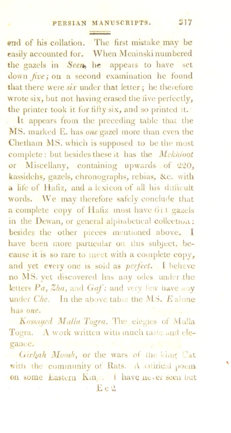 ^(1 of his collation. The first mistake may be easily accounted for. When Meninski numbered the gazels in Seerti lie appears to have set down /ri’e; on a second examination he found that there were six under that letter ; he tlieiefore wrote six, but not having erased the live perfectly, the printer took it for fifty six, and so [ninted it. It appears from the preceding table ttiai tlie MS. marked E. has one gazel more than even the Chetham MS. which is supposed to be the most complete : but besides tliese it has the Mekiiioot or Miscellany, containing upwards of i2'20, kassidehs, gazels, chronographs, rebias, &c. with a life of Hafiz, and a lexicon of all his ditiicult words. We may therefore safely conclude tirat a complete copy of Hafiz must have (ii I gazels in the Dewan, or general alphabetical collcctioii.: besides the otlier pieces mentioned above. I have been more [xirticular on this subject, be- cause it is so rare to meet with a complete copy, and yet every one is sold as perfect. I believe no MS. yet discovered has any odes under the letters Pa, Zha, and Oaf: and very few tiave a ly under Che. In the above tabic tire M S. i'J alone has one. Kassjii/cd Mii(/a Togra. The elegies of Mulla Togra. A work wniltcn witn much la.-te .md cle- O game. iiirliah Mons/i, or the wars of ihe king ^'.it witli the community of Hats. A laiiricni pociit on liome Lastem Km . l liave ueier seen but £c'2