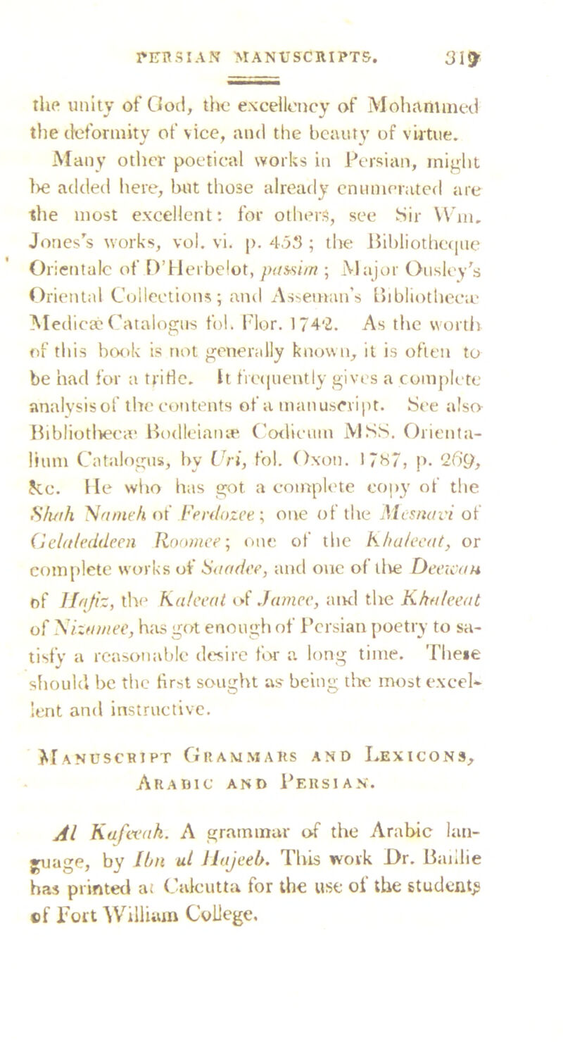 llip unity of Ood, tito excellency of Mohammed the deformity of vice, and the beauty of vutiie. Many other poetical works in Persian, might ]>e added here, but those already enumerated are the most excellent; for olliers, see SSir Win. Jones's works, vol. vi. |). 453 ; the Ihbliotheqne Oricnlalc of D’Herbelot, pmsi/n ; Major Ousley's Oriental Collections; and Asbeman’s Lhbliotheeie Med ic8cCatalogus fol. I'lor. 1742. As the worth of this book is not generally known, it is often to be had for a tfitle. It frequently gives a complete analysis of the contents of a manuscvi|)t. See also Ibbliotlieea' Bodleianye* Codieum MSS. Orienta- lium Catalogus, by Cri, fol. Oxon. 17ti7, p. '26g, Jcc. He wlio has got a complete copy of the S/uih 'Nfimch of I'erdozce ; one of the Alesnavi of (Je/rt/eddecn Ronmee; one of the Khulecat, or complete works of •S’nfir/iv, and one of live DeeicaH nf Hnjh, the Kuteeal Jamcv, atnl the Khuleetit of 'SixHinee, has got enough nf Persian poetry to sa- tisfy a reasonable desire for a long time. Theie should be the first sought as' being tire most excel* lent and instructive. JiIanuscript Gram.maks and Lexicons, Arahic and Persian. Al Kafwnk. A grammar of the Arabic lan- ^age, by Ibn ul Jhtjeeb. This work Dr. Baillie has printed at Calcutta for the use of the student^ of Tort ^Villiiim College,