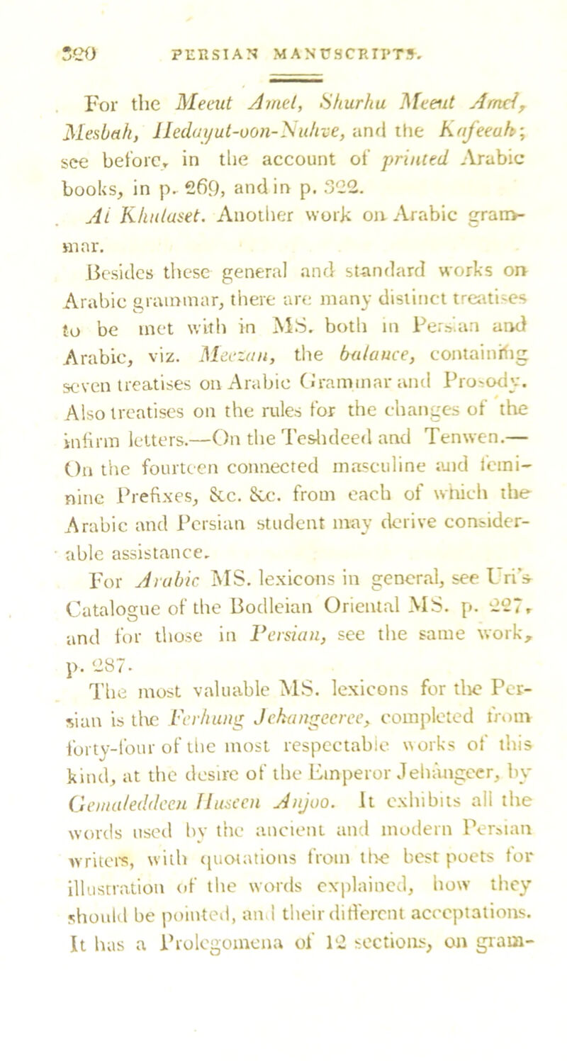 For the Meeut Amd, Shurhu Meeut Amd, Mesbah, Iledaijut-oOii-Niiltve, and the Kafeeuh; see bet'orCr in tlie account ol’ printed Arabic books, in p. 269, and in p. 322. Ai Kliulaset. Anotlier work on Arabic gran>- mar. Besides tlicse general and standard works on Arabic grammar, tliere are many distinct treiUises to be met with in MS. both m Persian and Arabic, viz. Meczan, the balance, coiuainitig seven treatises on Arabic CJrammar anti Prosody. Also treatises on the rules for the changes of the inlirm letters.—On the Te&ltdeed and Tenwen.— On the fourteen connected masculine luid femi- nine Prefixes, &c. &c. from each of wtrich the Arabic and Persian student may derive consider- able assistance. Imr Arabic MS. lexicons in general, see Lri’s^ Catalogue of the Bodleian Oriental MS. p. 227r and for those in Persian, see the same work, p. 287- The most valuable MS. lexicons for tlie Per- sian is tltc Per/iung Jchangecree, completed trom forty-four of tlie most respectable norks of this kind, at the desire of the Emperor Jehangeer, by Geiiialeddccu flusecn Anjoo. It exhibits all the words used hv the ancient and modern Persian writei's, with (piotations from tire best poets for illustration of the words cxi)laincd, how they should be pointed, and their different acceptations. It has a Prolegomena of 12 sections, on gram-