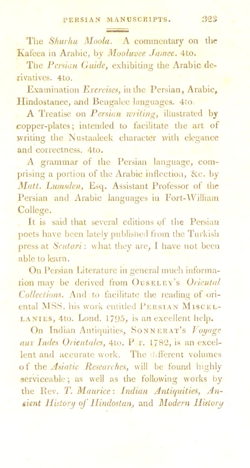 Tlie Shurhu Moola. A commentary on the Kat’eea in Arabic, by Mooluvee Jamce. 4to. The Persian Guide, exhibiting the Arabic de- rivatives. 4to. Examination Exercises, in the Persian, Arabic, Hindostanee, tuid Bengalee languages. 4to A Treatise on Persian u'rititnr, illustrated by copper-plates; intended to facilitate the art of ivriting the Niistaaleek character with elegance and correctness. 4to. A grammar of the Persian language, com- prising a portion of the Arabic infiectioii, See. by Matt. Lumsdeu, Esq. Assistant Professor of the Persian and Arabie languages in Fort-William College. It is said that several editions of the Persian poets have been lately published from the Turkish press at Scutari: what they are, 1 have not been able to learn. On Persian Literature in general much informa- tion may be derived from Ouseley’s Oriental Collections. And to fatnlitato the reading of ori- ental xMSS. his work entitled 1’ersian Miscel- lanies, 4to. Lond. 1795, is an excellent help. On Indian Antifiuitics, Sonnerat’s Voyage nux hides Orientates, 4to. P r. 1782, is an excel- lent and accurate work. The 'liH'crent volumes of the Asiatic Researches, will be found higlily serviceable; as well as the following works by the Bev. T. Maurice: Indian Antiquities, yln- iient History of llindostan, and Modern History