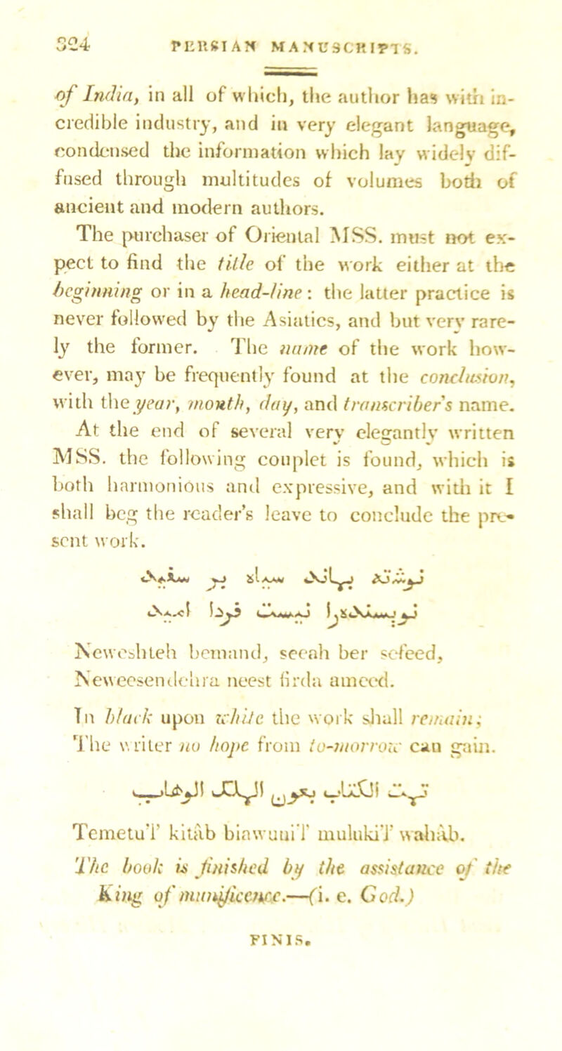 of India, in all of which, the autlior has witri in- credible industry, and in very elegant language, condensed the information which lay widely dif- fused through multitudes of volumes bodi of ancient and modern authors. The purchaser of Oiienial MSS. must not ex- pect to find the tUIe of the work either at the beginning or in a head-line: the latter practice is never followed by the Asiatics, and but verv rare- ly the former. The name of the work how- ever, may be frequently found at the conchmvn, with the j/Cf/r, mouth, day, and transcribers name. At the end of several verv elegantly written MSS. the following couplet is found, which is hoth harmonious and expressive, and widi it I shall beg the reader’s leave to conclude the pro* sent work. •• ^ • Newcshteh bemand, seenh ber sefeed, Newecsenilelira neest (irda ametd. Tn black upon ichile the work sJiull remain-. The v.riter no hope from tu-morroic can gain. J3^1 TemetuT kitiib biawuuiT uiulukiT wah:vb. The book w finished by the assistance of the king of munyiccmc.—(i. e. Cod.) FINIS.