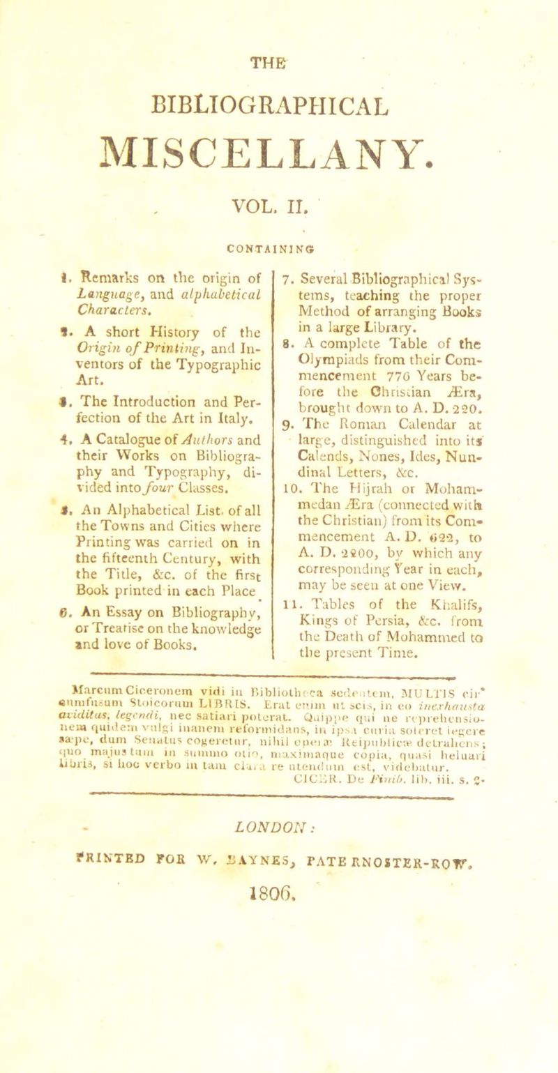 THE BIBLIOGRAPHICAL MISCELLANY. VOL. II. CONTAIN] N<3. ). Remarks on the origin of Language, and alphabetical Characters. *. A short History of the Origin of Printing, and In- ventors of the Typographic Art. • . The Introduction and Per- fection of the Art in Italy. 4. A Catalogue of Authors and their Works on Bibliogra- phy and Typography, di- vided into four Classes. 5. An Alphabetical List, of all the Towns and Cities where Printing was carried on in the fifteenth Century, with the Title, &c. of the first Book printed in each Place 6. An Essay on Bibliography, or Treatise on the knowledge and love of Books. 7. Several Bibliographical Sys- tems, teaching the proper Method of arranging Books in a large Library. 8. A complete Table of the Olympiads from their Com- mencement 770 Years be- fore the Christian JEra, brought down to A. D. 220. 9. The Roman Calendar at large, distinguished into its Calends, Nones, Ides, Nun- dinal Letters, &c. 10. The Hijrah or Moham- medan /Era. (connected with the Christian) from its Com- mencement A. D. 022, to A. D. 2SOO, by which any corresponding Year in each, may be seen at one View. 11. Tables of the Khalifs, Kings of Persia, &c. from the Death of Mohammed to the present Time. Marcum Ciceronem vidi in Bibliotheca Sedentem, MULTIS rir* enmfusum Stoicorum L1BRIS. Erat enim ut scis, in eo inexhausta aiiditas, legendi, nec satiari poterau Quippe qui no rcprelunsiu- lieia quidetn vulgi inanera reformidans, in ipsa curia soteret iogei e »apo, dum Seuatus cogeictur, nihil epeix Reipttblica1. dcLralicns; quo majua turn in suinmo olio, maximaque copia, quasi heluavi libus, si hoc verbo in tarn cluia re utendmn ost, videbatur. CICER. De Piuiit. lib. iii. s. !• LONDON: FRIN'TKD FOE W, liAYNES, FATE RNOSTEK-ROV 1806.