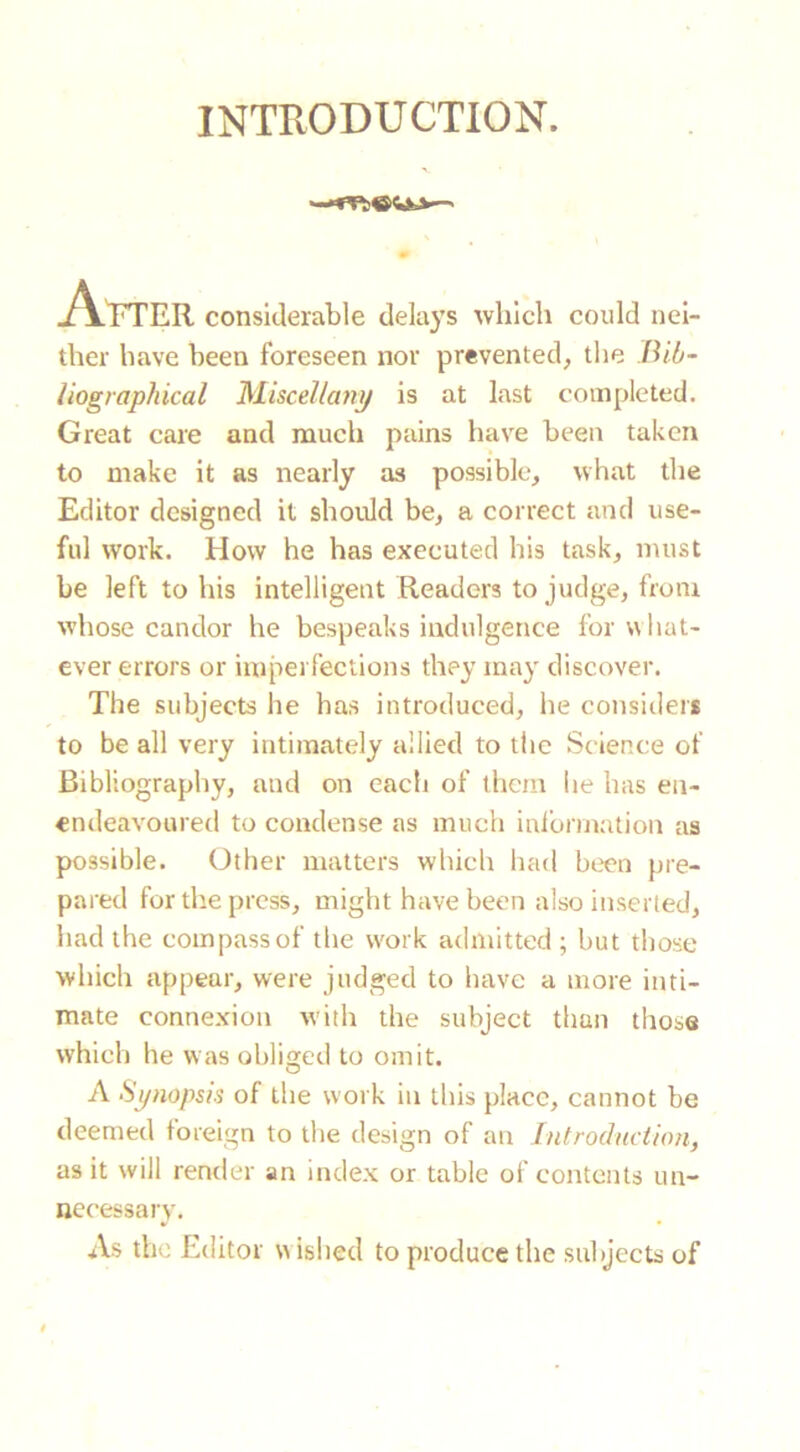 INTRODUCTION. After considerable delays which coidd nei- ther have been foreseen nor prevented, the Bib- liographical Miscellany is at last completed. Great care and much pains have been taken to make it as nearly as possible, what the Editor designed it should be, a correct and use- ful work. How he has executed his task, must be left to his intelligent Readers to judge, from whose candor he bespeaks indulgence for what- ever errors or imperfections they may discover. The subjects he has introduced, he considers to be all very intimately allied to the Science of Bibliography, and on each of them he has en- endeavoured to condense as much information as possible. Other matters which had been pre- pared for the press, might have been also inserted, had the compass of the work admitted ; but those which appear, were judged to have a more inti- mate connexion with the subject than those which he was obliged to omit. A Synopsis of the work in this place, cannot be deemed foreign to the design of an Introduction, as it will render an index or table of contents un- necessary. As the Editor w ished to produce the subjects of
