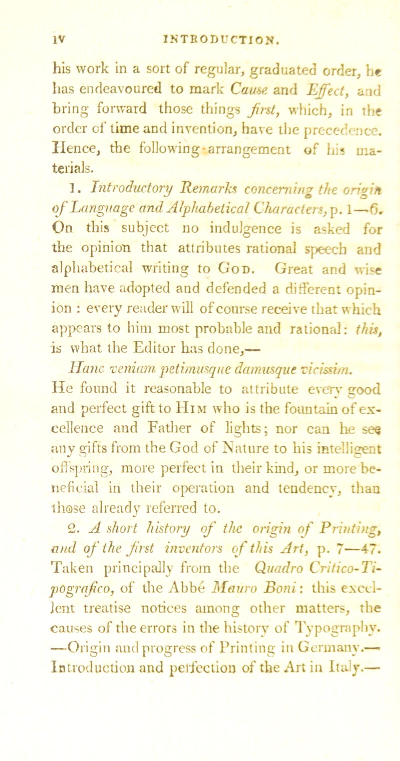 his work in a sort of regular, graduated order, he has endeavoured to mark Cause and Effect, and bring forward those things first, which, in the order of time and invention, have the precedence. Hence, the following-arrangement of his ma- terials. 1. Introductory Remarks concerning the origin of Language and Alphabetical Characters, p. 1—6. On this subject no indulgence is asked for the opinion that attributes rational speech and alphabetical writing to God. Great and wise men have adopted and defended a different opin- ion : every reader will of course receive that which appears to him most probable and rational: this, is what the Editor has done,— llanc veniam petimusque da masque vicissi/n. He found it reasonable to attribute every good and perfect gift to Him who is the fountain of ex- cellence and Father of lights; nor can he see anv gifts from the God of Nature to his intelligent offspring, more perfect in their kind, or more be- neficial in their operation and tendency, than those already referred to. 2. A short history of the origin of Printing, and of the first inventors of this Art, p. 7—47. Taken principally from the Quadro Criiico-Ti- pografico, of the Abbe Matiro Boni: this excel- lent treatise notices among other matters, the causes of the errors in the history of Typography. —Origin and progress of Printing in Germany.— Introduction and perfection of the Art in Italy.—