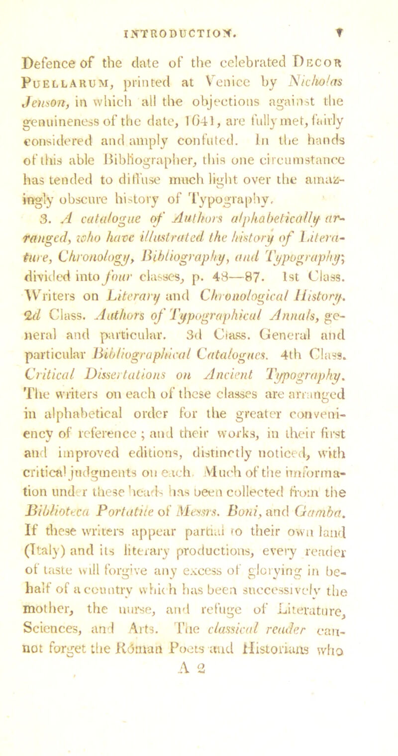 Defence of the dale of the celebrated Decor Puellarum, printed at Venice by Niclto/as Jenson, in which all the objections against the genuineness of the date, 1041, are fully met, fairly considered and amply confuted. In the hands of this able Bibliographer, this one circumstance has tended to diffuse much light over the amaz- ingly obscure history of Typography, 3. A catalogue of Authors alphabetic alii/ ar- ranged, to ho have illustrated the history of Litera- ture, Chronology, Bibliography/, and Typography/; divided into four classes, p. 48—87- 1st Class. W liters on Literary and Chronological History. Q.d Class, Authors of Typographical Annals, ge- neral and particular. 3d Class. General and particular Bibliographical Catalogues. 4th Class. Critical Dissertations on Ancient Typography. The writers on each of these classes are arranged in alphabetical order for the greater conveni- enev of reference ; and their works, in their first and improved editions, distinctly noticed, with critical judgments on each Much of the imforma- tion und r these heads has oeen collected from the Biblioteca Portatiie of Messrs. Boni, and Ganiba. If these writers appear partial ro their own land (Italy) and its literary productions, every reader of taste w ill forgive any excess of glorying in be- half of a country which has been successively’ the mother, the nurse, and refuge of Literature, Sciences, and Arts. The classical reader can- not forget the Kdman Poets and Historians who A 2