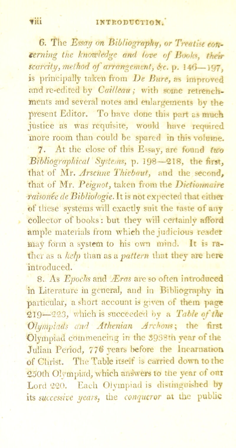 G. The Essay on Bibliography, or Treatise con- tenting the knowledge and love of Books, their scarcity, method of arrangement, &c. p. 14fy—197^ is principally taken from l)e Bure, as improved and re-edited by Cai/leau; with some retrench- ments and several notes and enlargements bv the present Editor. To have done this part as much justice as was requisite, would have required more room than could be spared in this volume. 7. At the close of this E-say, are found two Bibliographical Systems, p. 198—218, the first, that of Mr. Arschne Thiebaut, and the second, that of Mr. Peigi/ot, taken from the Dictiounaire raisonee de Bib/iologie. It is not expected that either of these systems will exactly suit the taste of any collector of books: but they will certainly afford ample materials from which the judicious reader may form a system to his own mind. It is ra- ther as a help than as a pattern that they are here introduced. 8. As Epochs and JEras are so often introduced in Literature in general, and in Bibliography in particular, a short account is given of them pase 21Q—22.3, which is succeeded by a Table of the Olympiads and Athenian A reborns; the first Olympiad commencing in the 3938th year of the Julian Period, 77§ years l>ef’ore the Incarnation of Christ. The Table itseif is carried down to the 250th Olympiad, which answers to the year of our Lord 220. Each Olympiad is distinguished by its successive years, the conqueror at the public