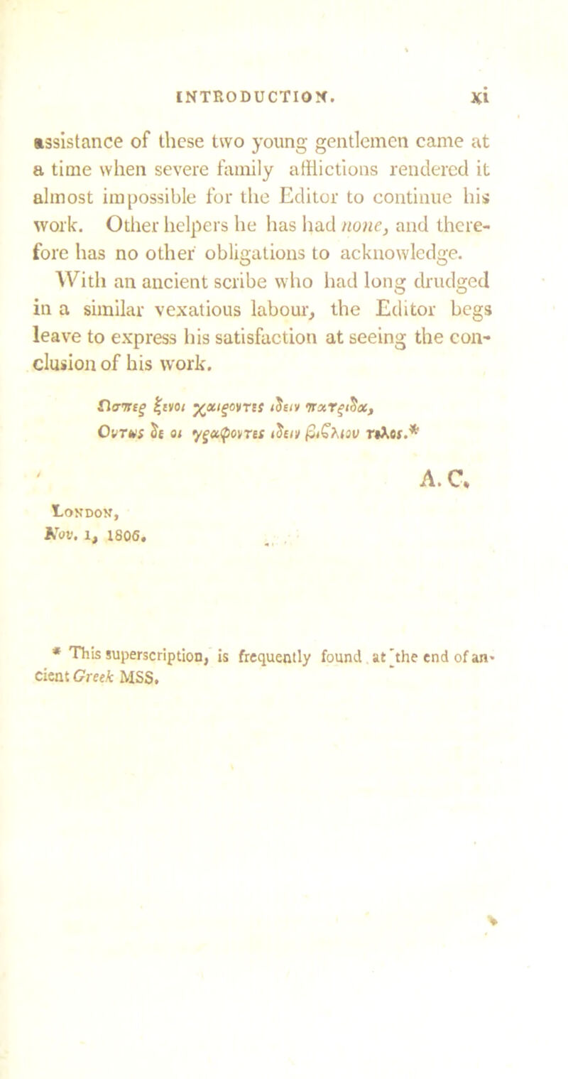 assistance of these two young gentlemen came at a time when severe family afflictions rendered it almost impossible for the Editor to continue his work. Other helpers he has had none, and there- fore has no other obligations to acknowledge. With an ancient scribe who had long drudged in a similar vexatious labour, the Editor begs leave to express his satisfaction at seeing the con- clusion of his work. Cltnrtg %aot yotigoyrts iSsiv TraTfiSac, Ovtus tk oi yguQovret ifor,i fitSMov rtkes.* A. C. London, Kov. 1, 1806. * This superscription, is frequently found at [the end of an* dent Greek MSS.