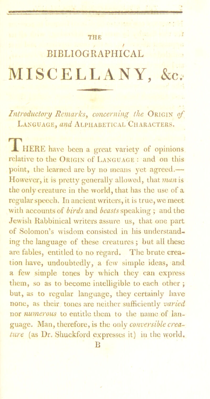 THE BIBLIOGRAPHICAL MISCELLANY, &c, Introductory Remarks, concerning the Origin of Language, and Alphabetical Characters. HERE have been a great variety of opinions relative to the Origin of Language : and on this point, the learned are by no means yet agreed.— However*, it is pretty generally allowed, that man is the only creature in the world, that has the use of a regular speech. In ancient writers, it is true, we meet with accounts of birds and beasts speaking ; and the Jewish Rabbinical writers assure us, that one part of Solomon’s wisdom consisted in his understand- ing the language of these creatures ; but all these are fables, entitled to no regard. The brute crea- tion have, undoubtedly, a few simple ideas, and a few simple tones by which they can express them, so as to become intelligible to each other ; but, as to regular language, they certainly have none, as their tones are neither sufficiently varied nor numerous to entitle them to the name of lan- guage. Man, therefore, is the only conversible crea- ture (as Dr. Shuckford expresses it) in the world. B