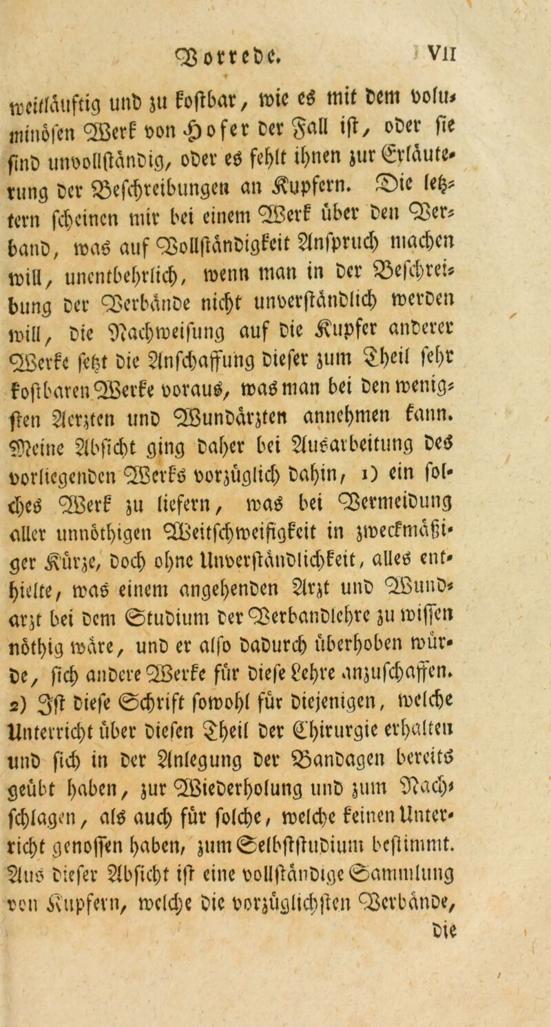 treitlduftig mit- ju Foflbar, rote es mit Ccm Polu» «ttnofcn KBerf oott >£>ofer Cer $all i(t, oDer jie fine unrolKlänDig, oCev es fcf>tt it>nen jur Crldute- tung Der «Befdjteibungen an Tupfern, ©ic lefc* fern fd)einen tnic bet einem fJBerf über Den Qj>er« batiD, maö auf QjellftanDigfett 2lnfprud) machen voill, unentbehrlich, wenn man in Der 33e|d)rei» bung Der QJerbdnDe nidjt uiroerftdnblicb merDen null, Die 9iacf)tt>eifung auf Die Tupfer anDcrer cjßerfc feiet Die 2lnfd)ajfung Diefer jum 2I)et! fef>r Foft baren effietfe üorauS, map man bei Den wenig« flen Slcntcn unD l2BunDätjten annehmen fann. «Keine Slbficbt ging Daher bei Slueavbeitimg Des »orlicgenDcn <2Berf'S rorjüglid) Dahin, j) ein |o(* d)es <2Berf ju liefern, was bei QJermciDung aller tmnotbigen SBeitfchroeifigfeit in jroecfmdfti* ger ifürje, Dod> ofjnc Unser jidtiDlidtf eit, alleö ent» hielte, was einem angelfenDen Slrjt unD KßuuD» arjt bei Dem ©tuDium Cer ^BerbanDlehre ju rot (je n notl)ig rodre, unD er alfo DaDurch überhoben roür- Ce, fid) atiDcre 23erfe für Diefe Sehre anjufchajfen. 2) 3(i Diefe ©djrift foroohl für Diejenigen, welche Unterricht über Diefen §hei( 5« Chirurgie erhalten ttnb fich in Der Anlegung Der SöanDagen bereits geübt haben, jur «JBieDerholung unD jum Siadj* fd)Iagen, als aud) für folche, roeldte feinen Unter- richt genofien haben, jum©elbft|luDium beflimmt. $(us Diefer 21 bficht t|'r eine rollflctnDtgc ©antmlung reu Tupfern, rocldje Die porjüglichflen fBerbanoe, Die