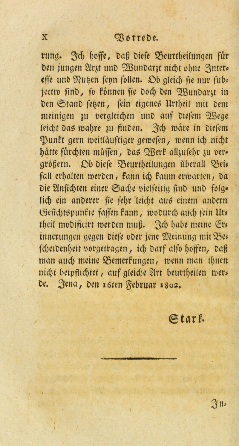 ruitg. 34 r>offe, Daß t>iefe 35curtheilungen für ten jungen 2lr$t unD cffiunDarjt ni4t of>nc 3nter* cffe unt Wu(?en fepn fallen. Ob gleich fte nur fub* jectio finD, fo Tonnen fte Do4 Den ^unDarjt in t)en ©tanD fegen, fein eigenes Urteil mit Dem meinigen ju Dergleichen unD auf Diefem c3Bege leicht Das mat)re ju ftnDen. 34 märe in Diefem $>unft gern meitläuftiger geraefen, roenn ich nicht hatte fürchten muffen, Das <2Serf alljufehr au rer- großem. Ob Diefe 525eurtgeilungen überall Q3ei* fall erhalten merDen, fann ich fatttn ermarten, Da Die Slnfichten einer ©ad)e oielfeittg finD unD folg- lich ein anDerer fte fel>r leicht aus einem anDern töejtchtSpunt'te faffen fann, moDurcb auch fein Ur# theil moDiftcirt merDen muß. 34 habe meine ßrr* innerungen gegen Diefe oDer jene Meinung mitSJe# f4etDenl)eit oorgetragen, ich Darf alfo hoffen. Daß man auch meine Semerfungen, toenn man ihnen ni4t beippi4tet, auf gleiche 2lrt beurteilen mer* De. 3^m, Den iöten gebruar xsos* ©tarf*