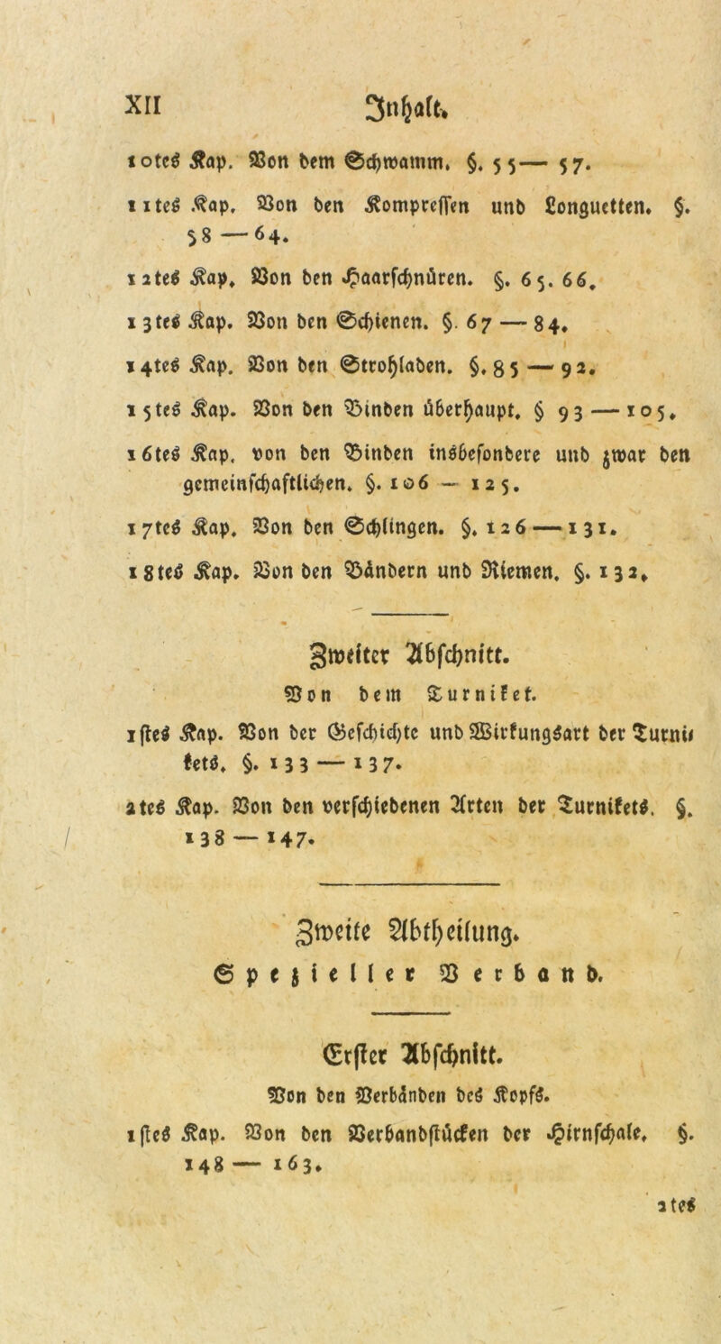 xtt 3nljaft, iotc$ &ap. 93on bem 0d)wammt §. 55— 57. uteS.^ap, 93on ben Äomprcflen unb ßonguctten. §. 58 —64. nte$ ^ap, 83on ben ^aarfc^nören. §. 65. 66, 1 3te$ ^ap, 23on ben 0d)tenen. §. 67 — 84. 1 14te$ Äap. 93on ben 0trotylaben. §, 8 5 — 92. » 5teö ^ap. 23on ben hinten überhaupt, § 93 — 105, x6te$ $np, von ben QMttben insbefonbere unb jroar ben gcmeinfdjaftluben» §.106 — 125, i7te$Äap. 23on ben 0d)lingen. §»126 —131. i8teö ^ap. jßon ben S&inbern unb Stiemen, §. 132* gwdter 2C6fd>nitt. 53 0 n bem £ u r n i f e t. ifteä &np. SSon ber ®cfd)td)tc unb SBirfungSart ber Surnii tetö, §. 135 — i37* ate$ ßap. S3on ben verriebenen 2(rten ber Surnifet*. §. *38 — *47* 3tt>et£e 2(btf)ct(un<$. Spezieller 23 e r b a tt t>. <Etf?et Hb[d)t\\tt. 53on ben iöerbänbcn bc$ $opf$. 1 ftcö ^ap. 93on ben SSer&Anbftütfen ber J^irnfcbale, §. 148 — 163* ite$ . \