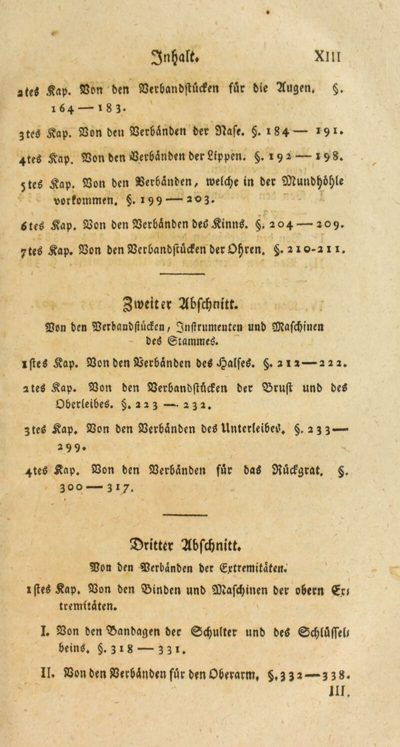 2 ui ßap. 5Öcn feen 23er&anbftü<fen für bie 2(ugen, §. 164 — 1 8 3* 3tcö ^op. 23on bcti QSerbünben ber 9)aff. $.184— *9I II. III.* 4teß £ap. 9Son ben $ev&änben ber Sippen. §. 192 — 198. 5te$ $ap. 23on ben aSetbanben, welche in ber $ftunbfyöf;le rorfommen. §.199 — 203* % > /' £ •« • f 6teö ^ap. 23on ben 23cr6<Snben beß $innß. §.204 — 209. 7te$ ^öp, 23on ben 23cr&anbftücfen berOtyren. §.210-211. — ' ■ «■ — 3 wett er 2(bfd&nttt. Sßon ben !ßerbanb(iücfcn, twtfruntenten unb SDtafcbtuen beö @tammeß. ifieß &ap. 23cn ben 9Ser6änben beß *£alfeß. §.212—222. ateß ^ap. 93on ben SSer&anbfiütfett ber Q3rufb unb beß Oberleiber. §.223 —-232. 3 ter j^ap. 23on ben 23er6anben ber Unterleiber^ §.233— 2 9 9» 4ter Slap. 23on ben 93er&anben für baß SKücfgrat, §. 300 — 317. ©rittet Tfbfcfjmtt* S&on ben SBerbänben ber €jetremitafeit. ^ , 1 i(teß £ap. 93on ben QMnben unb Sttafdjinen ber o&ern €ct tcemüäten. I, 23on ben Manhagen ber 0cf)ulter unb beß 0d)lüflefo beinr^ §.318 — 331. II. 23on ben 23erbänben für ben Oberarm, §.332—338. III.