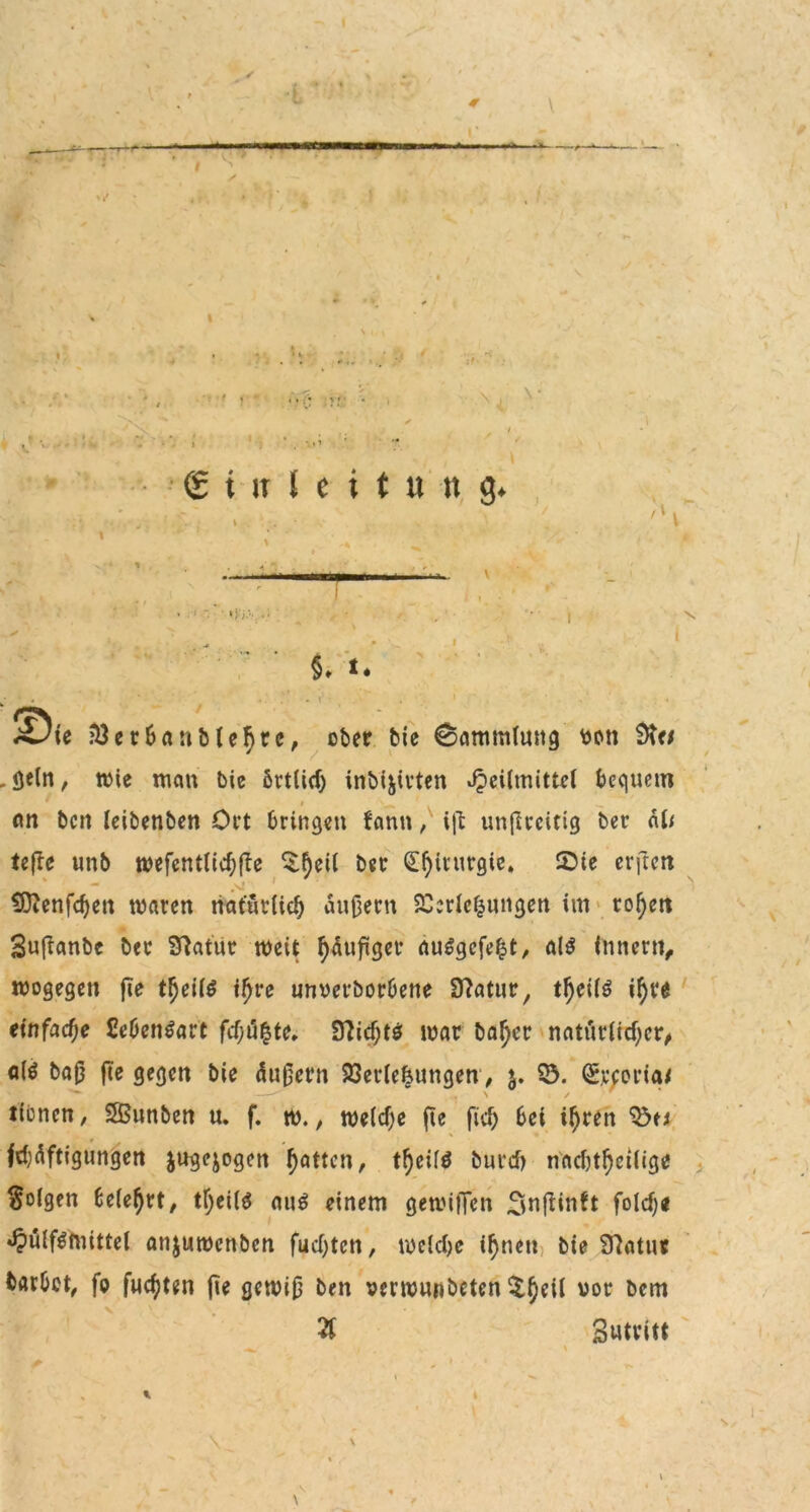 r ■ IW— — I II ' —^ ♦ »1 ♦ Jv- in* lv. I < - -N, V •r f € i - it I e i t » « g* 'S '  • 8. t. • • . • . i -S'. SDie Verbanblehtc, ober bie Sammlung fcctt öeln, wie man bic brtlid) inbijirten Heilmittel bequem an beit leibenben Ort bringen bann, i\\ unflreitig ber äl< teftc unb wefentlid;fle £$eil ber S^irttrgie* £>te erften fÜttenfdjett waren natürlich andern Verlegungen im rol)ett Sufianbe ber SMur weit häufiger auSgcfefst, als Innern, wogegen fte theite ihre unverborbene 97atur, tf)cil$ ihr« einfache £eben$art fd;ü|te. Sftid;tö war baf)cr natürlicher^ <t($ baß fte gegen bie äußern Verlegungen, $. 53. (Srcoria/ tionen, SfBunben u. f. w., welche fte fich bei ihren 53t* febüftigungen jugejogen fetten, t^eilö burd) nachtheilige folgen belehrt, tl)ei(6 auö einem gewilTen Otn^iuh fold)* Hulf^ftiittel anjuwenben fud;ten, wetdje ihnen bie 97atttr barbet, fo fuchten fte gewiß ben oerwunbeten $heil vor öcm Ti gutvitt \ s