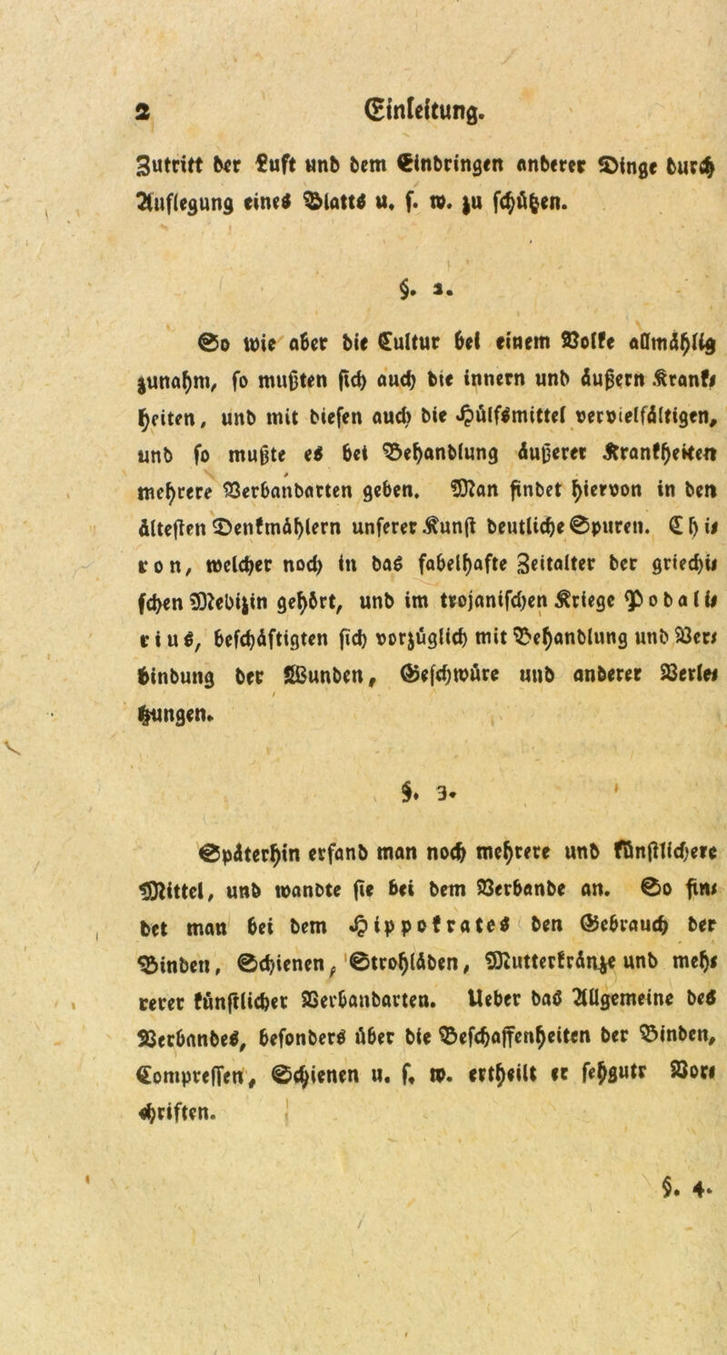 Sutritt ber $uft unb bem Einbringen anberer «Dinge bur$ Auflegung eine* 9&latt* u, f. tu, }u fcbü&en. «* / j. , §. 3. ©o wie aber bie Kultur bei einem ftolfe juna^m, fo mußten ßd) auch bte innern unb Äußern ßranf# feiten, unb mit tiefen aud> bie ^)ölflmitte( veruielfÄltigen, unb fo mußte e* bei Söebanblung Äußerer Jtranfßeken \ ß mehrere SSerbanbarten geben, Sttan ßnbet ^ieruon in bet* Älteßen $>enfmÄl)lern unferer.ftunß bentlid)e0puren. €ßi< ron, welcher nod; in ba$ fabelhafte Seitalter ber gried)ii fd>en 9ftebi|in gehört, unb im trojanifd;en Kriege <P o b a l fi r i u *, befestigten fid> vorjügltd) mit 3>efyanblung unb $8er< fctnbung ber SBunben, @efd;mure unb anberer derlei / . A jungen. §♦ 3* 1 0pÄter()tn erfanb man nodj mehrere unb fönßlicßerc Mittel, unb tuantte ße bei bem SQerbanbe an. 0o ßw bet man bei bem «$tppofrate$ ben ®cbrau<b ber ^inbett, 0d)ienen/0tro(jlÄben, SKuttertrÄnje unb me^i rerer fünßlicbet SSevbanbarten. lieber ba* Allgemeine betf SSerbnnbe*, befonber* über bie ©efebaßen^eiten ber 93inbcn, Eompreffen, ©djienen u. f, tp. erteilt er ßbsutr 23ori Triften. $. 4*