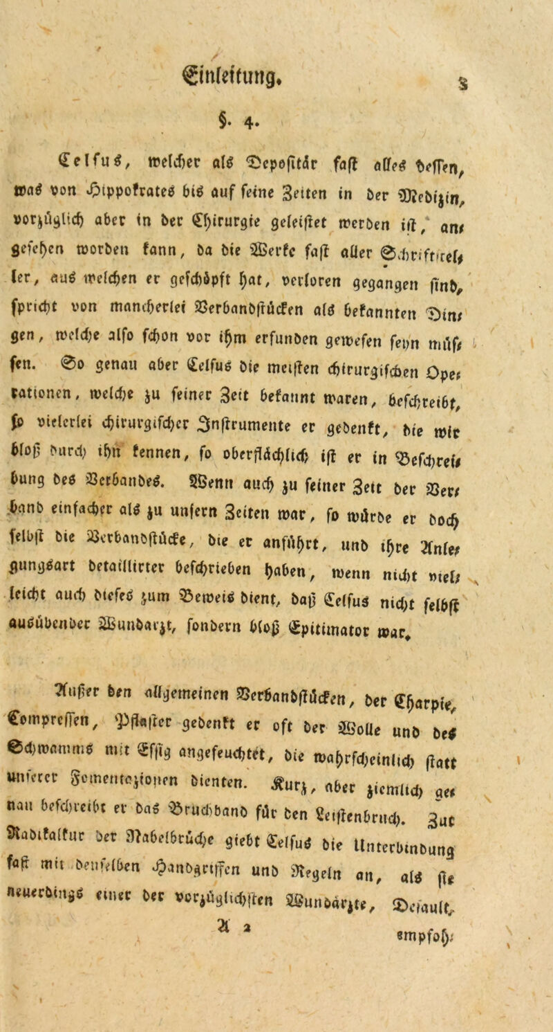 Siltfeftung« §• 4* $ Celfu^, welcher als 'Sepejitdr faff alles t>efl?n, »aS von £ippofrate$ bis auf feine Setten in ber Sflebijiri, vorzüglich aber in ber Chirurgie geleitet werben itf, am gefcf)en worben Faun, öa bie SBerfc fa|1 aller @cbrift!ref# ler, auS welchen er gefcböpft f)ar, verloren gegangen j!nb, fpncbt von mancherlei 23erbanbfrücfen als DeFannten $)tm gen, welche alfo fchon vor iljm erfunben gewefen fepn müf* t fen. 0o genau aber <£elfus bie metflen chtrurgifchen Ope* rationen, welche ju feiner 3eit befannt waren, beleibt, fo vielerlei «tyvurgifchcr Snfrrumente er gebenft, bie wir blotl burch ihn fennen, fo oberflächlich ifl er in Wehret# bung bes SSeriaiibf*. 5Denn auch ju feiner 3ett ber &er, ;hanb einfacher als ju unfern Seiten war, fo würbe er boch felb|l bie Setbanbflücfe, bie er anführt, unb t^rc 2lnle; gungSart betaUltcter befchrieben haben, wenn nicht mtU leicht auch McfeS jum lernet* bient, ba£ £clfuS nicht fefe(i ausübender 2Bimbar$t, fonbern blofj Spititnator war ?fuf?er ben allgemeinen Berhanbflücfen, ber tfaplt, ComprcfTen, 'Pffcfler gebenFt er oft ber 3GoUe unb be* ed,n,<,mni6 mi‘ «ff* ÖU maj)rfd)ctnlicl) fi<ut unfetet Scmcntejiojim bienten. Äurj, „6er jicml.d, «« n.iu bm>mt et Sa« «rudiSanö für Sen 2e.|Ienbrnd>. 3uc 3taSifa(tur ber 5Wa6eI6ri^e giebt «elfuS sie Untertmtmtia füfi mit »eiifdüen «$anb*ctffen uns 3J,8dn an, fl, n«u«Sinäd einer Set vecjii3ii^[ltn SSunbatjte, ©««««, 21 * empfahl