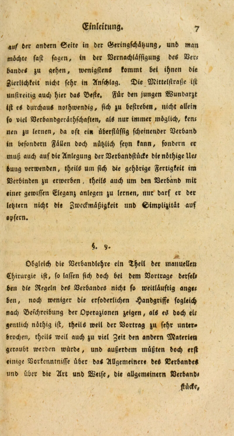 / (£fnfeitung. tuf ber anbern ©eite in ber &ertngf<hd|ung, unb man möchte fafl fagen, in ber 93ernachläffigung beb 23et* banbeb ju gehen, wenigffenb fommt bei ihnen bie 2ierlid)feit nicht fetyr in 2fnfchlag. &ie tO^ittelftraOc ifi utiftveitig aud) hier bab $efte. $ür ben jungen 2Bunbar$t ift eb burefjaub nothwenbig, ftd) &u beftre6en, nicht allein fo viel SOecbonbgcrdt^fc^nfteri/ alb nur immer möglich, fern nen ju lernen, ba oft ein überftüffig fcheinenber 33er6anb in befonbern Zöllen boch> nü|lid) fepn fann, fonbern ec i mu|j auch auf bie Anlegung ber 23crbanb(tücfe bie nötige Ue/ tung verwenben, tfjeütf um (ich bie gehörige gertigfeit im SBerbinben ju erwerben, thetlb auch um ben 23erbänb mit einer gewtfTen Sleganj anlegcn $u lernen, nur barf et ber (eitern nicht bie Swccfmäfjigtett unb ©impli}ität auf opfern. $♦ 9* Obgleich bie SScrbanblehre ein manuellen Chirurgie ift, fo laffen ftch bod) bei bem 23ortrage berfeli ben bie Regeln beb 23erbanbcö nicht fo weittäuftig ange< ben, noch weniger bie erfoberltcben JJanbgriffe fogleich nad) Qbctchrcibung ber Operationen teigen, alb eb boch cif geutlid) nöt^ig ift, tljfilb weil ber Söortrag ju fe^r unter» i __ , brod)en, tf)eiU weil auch i« viel £ett ben anbern 'Materien geraubt werben würbe, unb aufjerbem müßten boch cr(t einige SSorfenntnifTe über bab 2lUgemeincrt beb SCeröanbcb unb über bie 2lrt unb SSetfe, bie allgemeinem SBcrban&i ** ' ' , v ' ßM', /