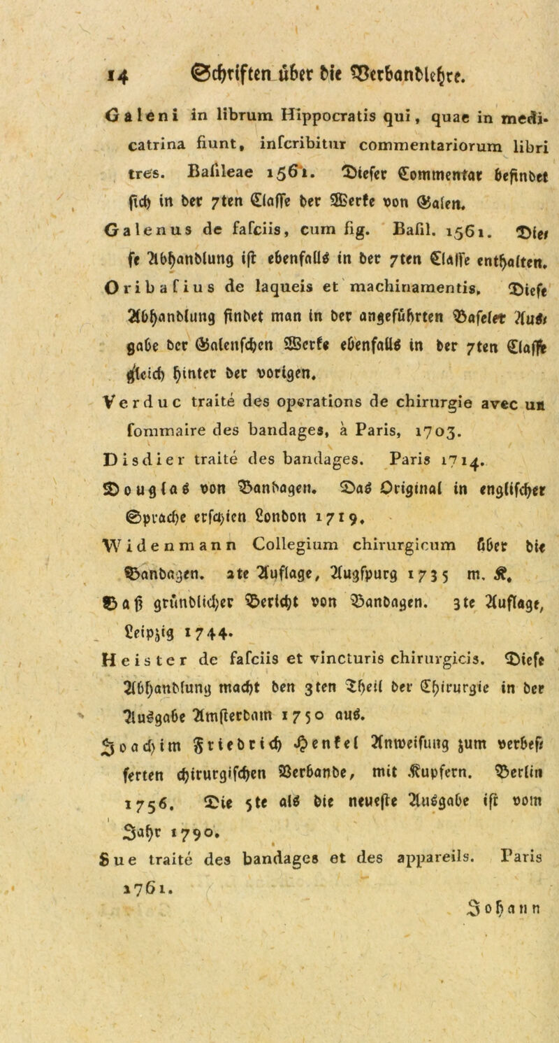Galeni in librum Hippocratis qui, quac in medi* catrina fiunt, infcribitur commentariorum libri tres. Baiileae 1561. tiefer £ommentar beftnbet ftd) in ber 7ten 0afTe ber 2ßerfe von ®a(en. Ga lenus de fafeiis, cum fig. Bafil. 1561. ft ?lbf)anblung ift ebenfalls in ber 7ten £(a|fe entsaften. Oribafius de laqueis et machinamentis. ®icfe 2(0f>nnb(un9 ftnbet man in ber angeführten tafelet ?(u6i gäbe ber GJatcnfcbcn SBcrfe ebenfalls in ber 7ten Ciaflfe gleich hinter ber vorigen. Verduc traite des operations de Chirurgie avec uh fommaire des bandages, a Paris, 1703. Disdier traite des bandages. Paris 1714. SDougiaS von Manhagen. 2>a$ Original in englifdjer 0pvacbe erfaßen £onbon 1719. \V i d e n m a n n Collegium chirurgicum über bit Manhagen, ate Auflage, 2(ugfpurg 1735 m. Ä, grünblid;er S&ertdjt von Manhagen. 3 tc Auflage, Üeipjig 1744. Heister de fafeiis et vincturis chirurgicis. 0iefe 2(6f;anb(ung macht ben 3ten Sfjeii ber Chirurgie in ber 3lu3gabe 2im(ierbam 1750 auö. «jo ad) im Srtebrich $enfel 2fm»etfmtg jum verbef* ferten d)irurgifd>en 23erbanbe, mit Tupfern. Berlin 1756. Sie 5te als bie neuejte 2lu6gabe ift vom Sa^r 1790. Sue traite des bandages et des appareils. Paris 1761. Sobann