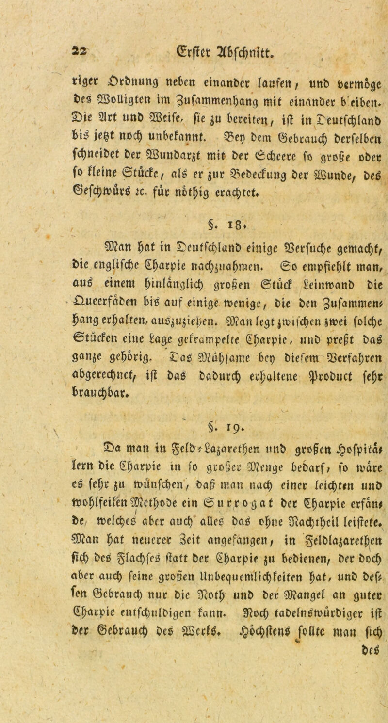 (Erffet 2(6fcJn1tt. ttget ^rbnung neben einanbct laufen , unb ocrmoge bes vS3oUigten im Bufammenhang mit einattbet b eibcit. Sbie 2Jrt unt) Steife, fie $u bereiten, ift in ^eutfchlanb je§t noc^ unbekannt, Q5ep bem ©ebrauej berfelbctt fchneibet bet SBunbarjt mit bet 6<J)cete fo gro&e übet fo Heine ©tücke, als er $ur Q>ebeckuttg ber 2i$unbe/ beä 0efd)müt6 ic> für nbtjjig erachtet* §* i8« ?0?an hat tn £>euffcblanD einige 53erfucf)e gemacht, bic englifebe Qljarpie nachjuahmen. 60 empfiehlt man, auö einem hinlänglich großen ©tue! £einmanb bie * £Uteerfdben bis auf einige rnenige, bie ben ^ufammen* Jang erhalten, au0$u$iei)en* 0J?an (egt|mu'chen *mei folche ^tücfcn eine bage gekrumpelte (Eharpic, unb prefit baS ganje gehörig. £as 0iühfame bep biefem Verfahren abgerechnet ifi bas baburej erhaltene ^robuct fe^r brauchbar* §♦ 19» £>a man in gelb? Jamben unb gro§en Jpofpita^ fern bie SJarpie in fo großer iOienge bebarf, fo mdre es fejr ju ttntnfcben, ba§ matt nach einer (eichten unb tooJlfeUen ^Dictbobe ein (Surrogat ber CE^arpie etfdtt* be/ melches aber auch alles baS ohne Siachthcil leiftefe* 9ftan (mt neuerer Seit angefangen, in gelblajarethm ftch bcs glachfcs fiatt ber (Eharpte ju bebienen, ber boej aber auch feine großen Unbequemlichkeiten hat, unb bef* fen ©cbrauch nur bie 3Roth unb ber Mangel an guter d^arpie entfchulbigcn kamt. 3ioch tabclnetvürbiger ifi ber Gebrauch bes Sßcrktf* ^ibchfiens folltc man ftch