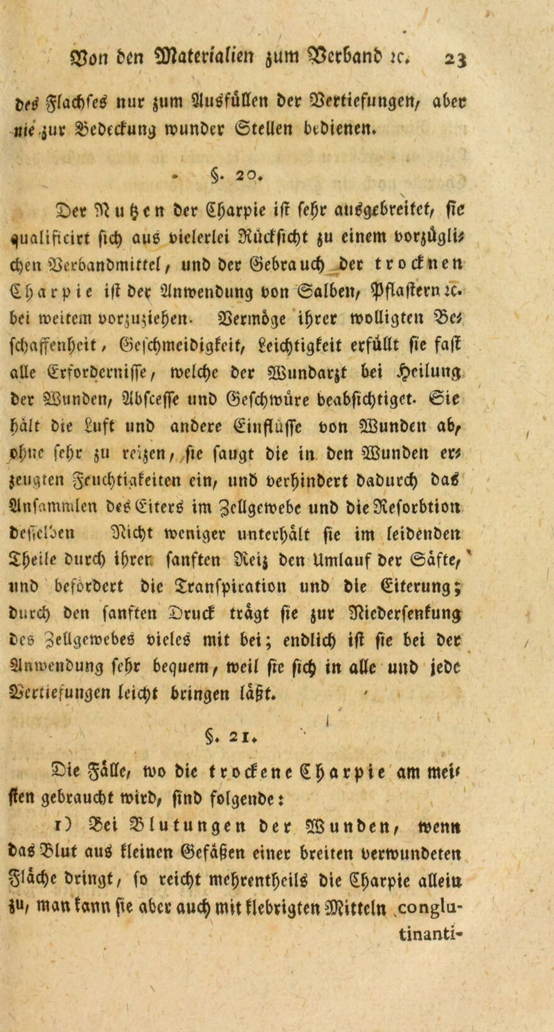 / gfacfjf^ nur $um Slu^füttett ber Vertiefungen/ aber nie-jur ^ebetfung wunber ©teilen btbienem - §. 29* £>er ?R u $e n ber (Sfjafpie itf fehr an^gf6reitet/ fte qualificirt fict) auß vielerlei 9iürffict)t ju einem oorjügü* eben Verbanbmitfel, unb ber ©ebraud) ber trocfiten ^ t> a r p i c ifl ber 2lnwenbuttg r>on ©alben, ^pftaffern ic- bei weitem oor;uüehen. Vermöge ihrer wolligten Vc* fcf)ajTenf;ctf / ©efchmeibigfeit, £eicf)tigleit erfüllt fie fa(T alle (Erforbernifie, welche ber SBunbarjt bei Teilung ber SBunben, Qlbfceffe tinb ©efchwüre beabfid)tigct. ©ie halt bte £uft unb anbere ^rinfTüffe ton Söunbett ab/ pjme fcljr 511 reijen / ,fie faugt bte in ben SBunben er* jeugten gfrichtigleiten ein, unb oerhinbert babureb baä Slnfammlcn besliiterä im Zellgewebe unb bie^eforbtioit befe'tben Sfticbt weniger unterhalt fte im leibenbeti $beile burd) ihrer fanften üveij ben Umlauf ber ©afte,' unb befbrbert bic Sranfpuation unb bie (Siterung; bureb ben fanften Drucb tragt fie $ur SRicberfenfung beß Zellgewebes rüdes mit bei; enblicb ifi fte bei ber Slnmenbung fefjr bequem/ weil fre ficb in alle unb jebe Vertiefungen leicht bringen ld§t. I • 4 ' i I ’ ‘ §♦ 21* S^ie gadc/ wo bie tro<fene€hörpie äffl tuet* ffen gebraucht wirb/ finb folgenbe t 1) Vet Blutungen ber VSunben, wemt ba^ Vlut auä deinen ©cfd§en einer breiten uerwunbeten §ldchc bringt, fo reicht mehrentf)cil$ bie (Efmrpie allem M man fann fie aber auch mit flebrigten Mitteln ,congla- tinanti-