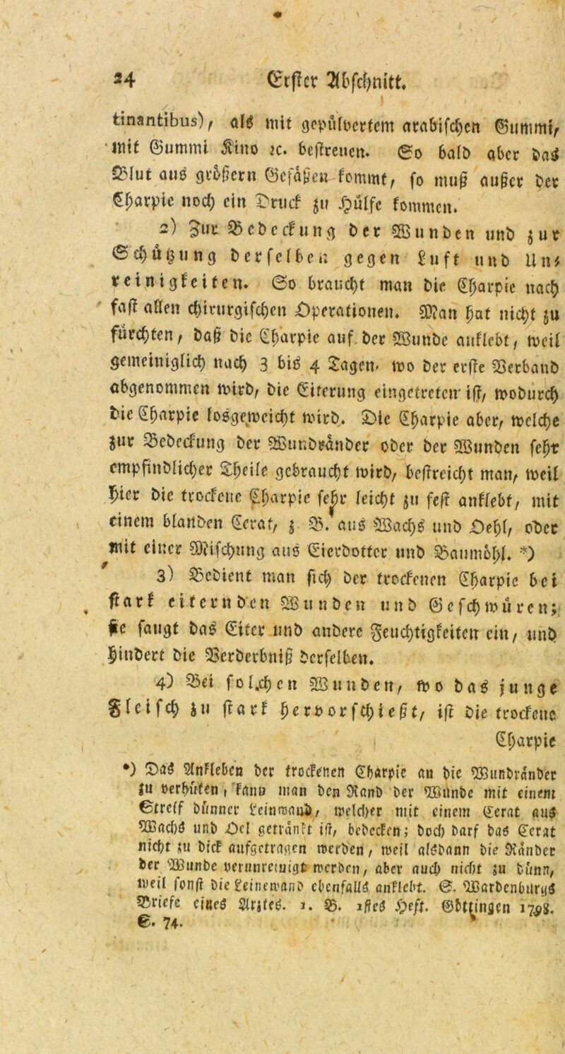 *4 (£tßcv 2(bfcfynitt. tinantibus) f altf mit gepulvertem arabifd)cn ©utttmif mit ®ummi jvtuo tc» beßreuen» 0o halb ober ba$ ^lut aus großem (Befaßen fommtt fo muß äußer ber ^f;arpic nod; ein Omcf ju Jpülfc fornmen. 2) £ur 5>cbecfung ber Söunben unb $ur ©ef)ü§ung berfeiben gegen £uft unb litt', reinig feiten. @0 braucht man bie 0>arpie naefy fcift aßen cfjirurgifcfjen Operationen* 5D?an fjaf tüd)t ju fürchten, baß bic (Ebarpie auf ber Söunbc anflebt, n>ei( gemeimglid) nad> 3 bid 4 Jagen- mo ber erße 23etbaub abgenommen mirbf bie (Eiterung eingetreten' iß/ moburd) bie ^Efmrpie fosge^oeiebt tvirb* Oie (Eljarpie aber/ tpclcfye Sur ^ebeefung ber Sßunbranber ober ber $3unben fcfyv cmpfmblicfyer J^eite gebraucht mirb/ beßreid)f rnatv tt^eil $icv bie froefette ^^arpie fef)u leidet $u feß anftebt, mit einem blanben (Ecraf, $ aus 2Sad)£ unb Oef;l, ot>cc mit einer 5D?ifd>mig aus (Sicebottcr unb Baumöl)!* *) 3) Gebient man fid) ber froefenen (Ebarpie bei fiarf eifern ben Söunben unb @cfd)muren; fe fangt ba£ (Eifer unb anberc §eud)tigfcitctt ein / unb $tnbert bie 23crbcrbntß Öcrfelben. 4) 53ei folgen SSunben/ m 0 ba$ junge gleifd; iu ßarf £eroorfd;ießt, iß bie troefeue (Etjarpie *) Wieben ber frocFencn Gbarpie au bic SßSunbrdnber ju oerfnifen ( Fano man ben SXanb ber ®unbc mit einem ©treff bunncr lJeinrc<mä, weld)er mit einem £erat au3 *Ißad)ö unb Od getranft i(lf bcbecFm; boef) barf baö @er;U nicht jtu bicF auföctragcn werben, weil atebnnn bie Didnbec ber‘iBunbe ueninreinigt werben, aber aud; nicf)t $u b&nn, meil fonfr bie geinavitnD ebenfalls atiHebt. SBarbcnburyS Briefe cißeS Slrjtf*. j. 95. ificä Sjeft. ©bttinflen 17^8, ©. 74. *