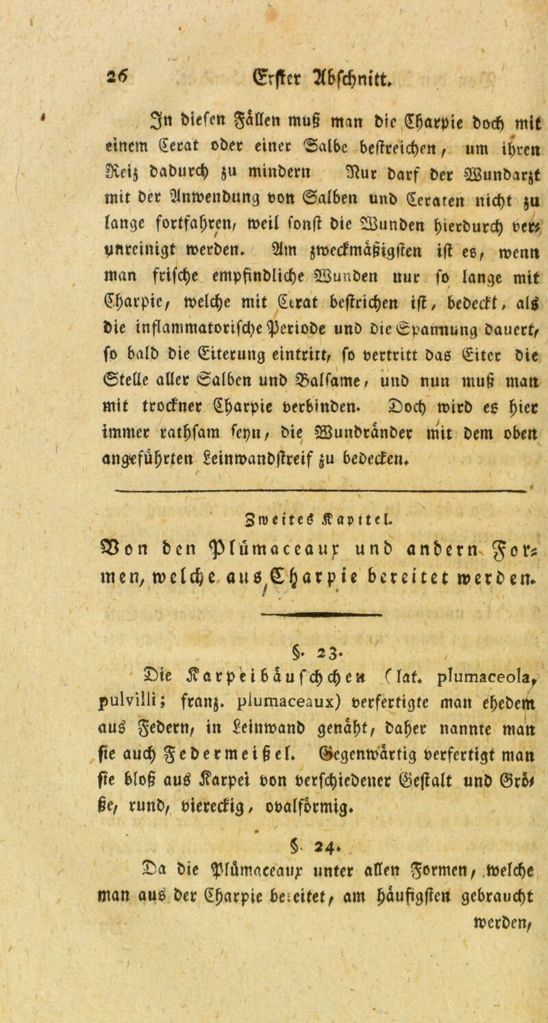 3« bitten galten mu§ matt bie dbarpte bocb mit einem (Ecrat ober einer 'Salbe bezeichnt, um ihren 0ui$ babutd) $u minbern ^Rut barf ber SQSunbarjt mit bet OinWenbung t>ott Salben unb Hetären nicht ju lange fortfaf;ren, weil fonft bic 23unben bierbureb oet* pmreinigt werben» 5lm jwecfmd&igtfen itf es, toenn man frifct>e empfinblicbe 5Sunben uut fo lange mit ^^avptc/ welche mit (£erat betrieben ijl, bebetft, al$ bie inflammatorifcbc ^eriobe unb bie Spannung bauert/ fo halb bie (Eiterung eintrttt, fo oertritt bae (Eiter bie Stelle aller Salben unb Qxtlfame/ unb nun rnut? matt mit troefner ^^arpie berbmben. £)ocb wirb ee 1)iet immer ratbfam fepn, bie SSunbrdnber mit bem oben angeführten Eeinroanbjlreif £u bebecten* Streitet Äapttel. 35 on ben <piümaceaup unb anbetn Jot’s men, welche, au sSfiarpie bereitet werben* / §♦ 23. £Me Äarp'ei bau fehlen (lat* plumaceola, pulvilli; franj. piumaceaux) oerfertigte matt efjebertt aug gebern/ in Eeinwanb genabt/ baber nannte ntatt fte aud) gebermei§el. (gegenwärtig oerfertigt man fre blo§ auä Carpet oon Oerfcbiebeuct ©eflalt unb @ro# §e/ runb/ oiereefig, ooalformig. § 24» £a bie ^lümaeeaup unter allen fermen/ Welche man au$ ber (Ebarpic be;eitet^ am fmufigfien gebraucht Werben^
