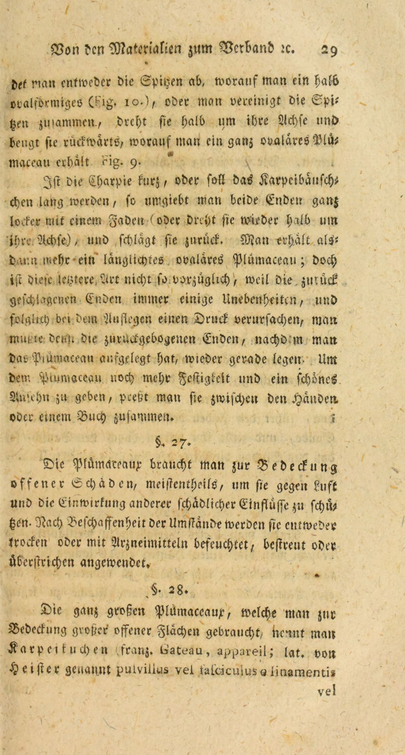 » btt nan cntmcbcr Me ©pi#en ab, tuorauf man ein halb oralfbrmigeö (Fig. 10.), ober man bereinigt Die 0pi* |en juiammcn.f Dreht fie fyalb um ihre Ad)fc uni) Beugt fie rütf'ft>drte, vorauf man ein gan$ otmldres rlMu* maccau erhalt Fig. 9. 3ft Die §fjarpie fur$, ober ffrß ba$ tfarpcibaufd)* eben lang me eben, fo timgiebt matt bciDe <£nben gan| locfe* mit einem gaben (ober Dreht fte »irber t;aib um ihre Acbfe), unb fch.ldgt fie jurücf. SDfan trl)dlt alit t u:n mehr-ein längliches obaldreö ‘plumaceau ; boc£ ift biete leitete, Art nicht fo borzüghd), »eil Die jtitüd? gefeti igenen (tuDen immer einige Unebenheiten , unb folglich bei Dem Auflegen einen 2)rtuf berurfad)etv matt nuii te Dn.li Die zuvuefgebogenen vEnben, nachbm man bat' ^iumaceau aufgelegt hat, »icber gerabe legen- Um Dem ^lamaceau noch mehr geltigtcit unb ein fd)6nc£ 3lu'd;n 511 geben, peetft man fte $»ifd)ett ben dpaubert ober einem Q3uch ^ufammetu » 27* SMc ^lumaceat^* braucht man $ur $ebechtng offener 6cbäbcn, meifTctii^ctl^, um fte gegen buft unb Die (Eintbirfung anberer fc^aMtc^cr (EinfTüffe zu fd)tb |en. ftach tBcf^ajfenJeit Der UmffänDe »erben fte entmebee troefen ober mit Arzneimitteln befeuchtet/ betreut ober öber|lrid)cn angemeubet* * > 28* £)k ganz gro§cn <piüraaccaujr, »eiche man zur £ebetfung großer offener glasen gebraucht, Hcnnt man ftarp et t u ü) en franj. b’ateau, appareil; lab bon dpeijier genannt puivilius vei tal'äcuiusaiinamentis ve!