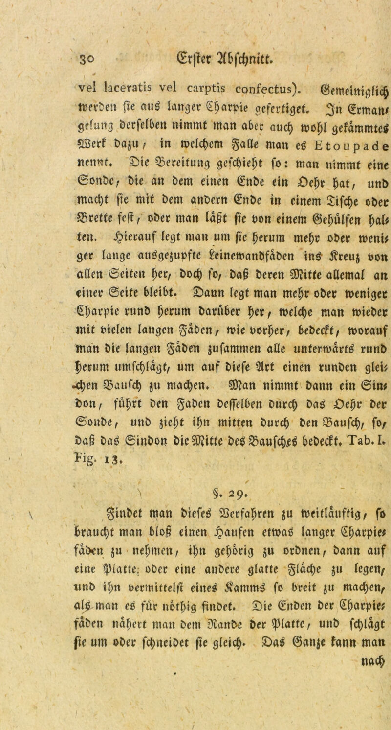 vel laceratis vel carptis confectus). (Betttetniglich twben fte auö langer Sharpie geferfiget. 3n <?rman* gelung bcrfelben nimmt man aber auch wofjl gelammtes £3erl Da^u, in meinem gatte man eg Etoupade nennt* SMe Bereifung gefehlt fo: man nimmt eine ©onbe, t>ie an Dem einen (£nbe ein £)ehr §at, uttb macht fte mit Dem attDern <£nbc in einem Sifche ober Brette feft, ober man la§t fie bon einem ©efjülfen f)aU ten. hierauf legt matt ttm fte herum mehr ober wem* ger lange auSgejupftc £cinewanbfdDen itt$ $reu$ bon allen ©eiten \)tt, Doch fo, Da§ Deren Siftittc allemal an einer ©eite bleibt. £)aun legt man mehr ober weniger (üharpic runb herum Darüber her, tt>elct>c man tbieber mit bielen langen gaben, wie borher, bebeeft, worauf man Die langen gaben $ufammen alle unterwärts runb herum umfchldgt, um auf Diefe sttrt einen runben glei* •djen 55aufcf> ju machen. 9D?an nimmt bann ein ©im Don, führt Den gaben beleihen Durch DaS £)ehr Der ©onbe, tmb jicht ihn mitten Durch Den 35aufch, fo, Da§ DaS ©inbon bicSftitte bc$ £>aufch,eS bebeeft. Tab. I. Tig. i3. \ §. 29. ginbet matt DtefeS Verfahren $u Weitlduftig, fo braucht man blo§ einen Raufen etwas langer Sharpie* fdixn ju nehmen, ihn gehörig $u orbnen, bann auf eine glatte; ober eine anbere glatte gldche $u legen, ttnb ihn bermitfelft eitteS ÄantmS fo breit $u machen, als man ee für ttofhig fittbet. £)ic (Eitben Der Sharpie* fdben nähert man Dem jJvanbe Der glatte, unb fchldgt fic um ober fchncibct fie gleich» £>aS ©attje fann matt nach