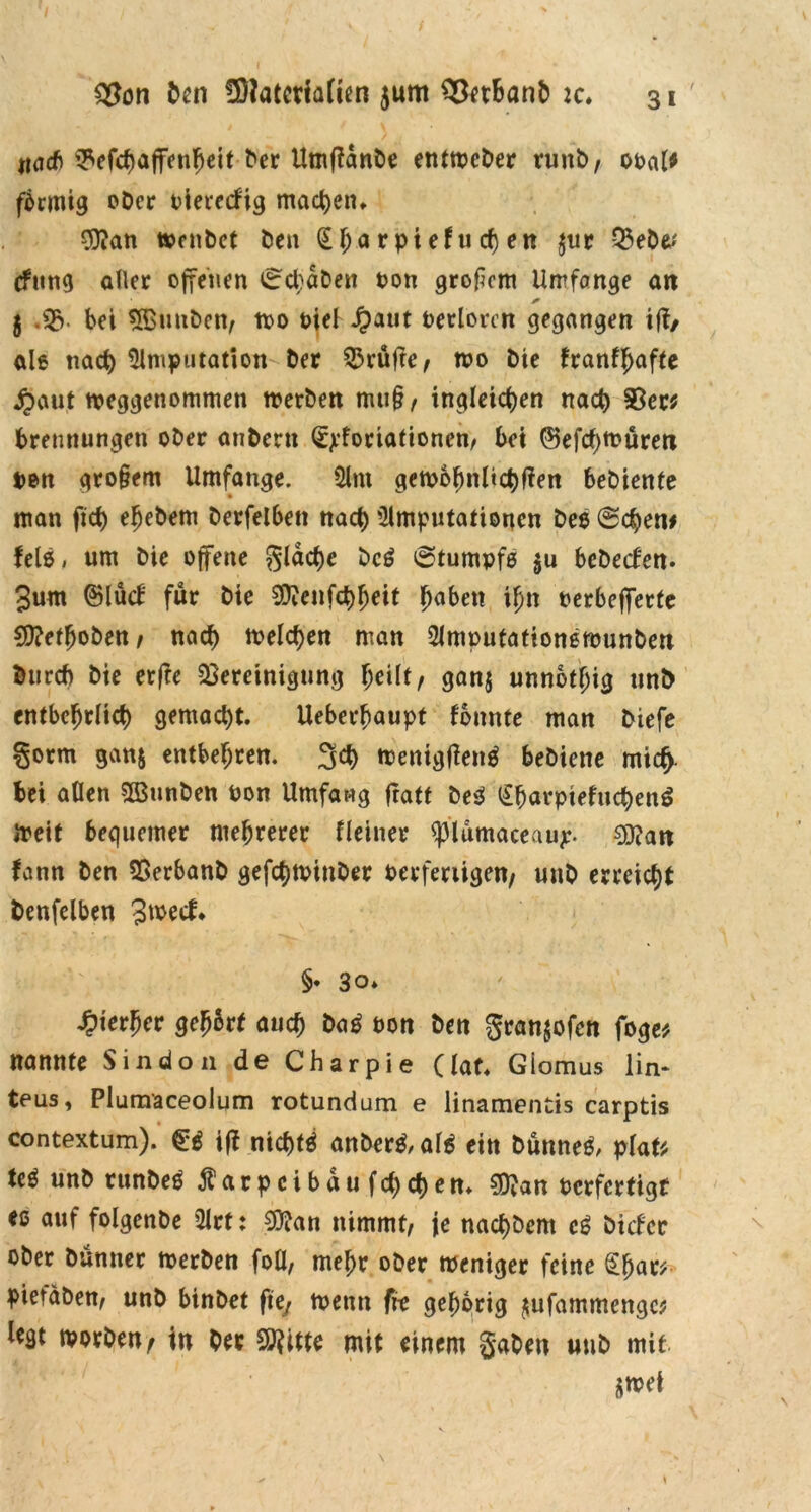 ttad) ©efchaffenheit tor Umffanbe entwcber runb, ooal* fbrmig ober t^ievccfig machen, 9)?an wenbet ben (£ha rpiefu cf) en jur Q3eDe? cfung aller offenen i^cbdben ton großem Umfange an * 5 .SB- bei Sfßunben, too t>iel Jpaut Derlorcn gegangen iff/ ale tiact) Amputation- tor Brüfre, n?o bte franff>af(e jpaut weggenommen werben mu§, ingleic^en nach Bec* Trennungen ober anberu ©jdoriationen/ bei ©efcf)Würen Den gro§em Umfange. Am gewöhnlichen bebiente «tan ftd) efjetom berfelben nach Amputationen bee (Sehen# felß, um bie offene gleiche bc£ 0tumpfe $u bcbecf'en. 3um ©lud für bie SD^enfctj^eit haben if)n oerbefferte Cftethoben , nach melden man Amputationewunben burd) bie erfte Bereinigung Teilt, gan$ unnbtTig unt> cntbc^rlict) gemacht. Ueberhaupt fonnte man biefe §orm gan$ entbehren. 3ct) wentgtfenä bebiette mief). bei aßen B3unben pon Umfang fratt beä (£harptefuchen$ ireif bequemer mehrerer Heiner ^plumaceaujc- 0}?an fann ben Berbanb gefchwtnber oerferiigen, unb erreicht tonfelben 3wecf* §• 30» hierher gehört auch ba£ non ton gran$ofen foge* nannte Sindon de Charpie (lat, Giomus lin* teus, Plumaceolum rotundum e linamentis carptis contextum). $6 iff nicht* anber*,al* eitt bünne*, platt M «nbrunbee farpcibdufchchen, $?an oerfertigt eß auf folgenbe Art: $ian nimmt, je nachbem c* biefer ober bunner werben foü, mehr ober weniger feine pietdben, unb binbet fte, wenn fre gehörig ^ufammengc* worben, in bec 20?itte mit einem gaben unb mit $wef