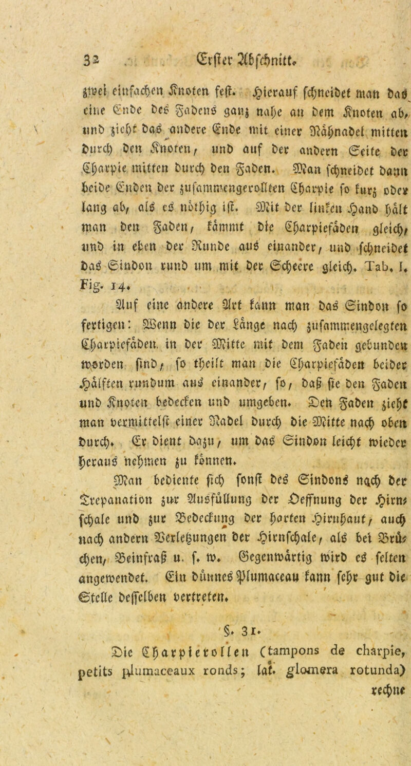 3^ (Erflet 2(6fdmitt* äisei einfachen Quoten fejl. hierauf fdjneibef matt Öaö eine £nbe De* gaben* gan$ najje an Dem knoten ab, unb stcr>£ Da© anDere <£nbe mit einer 9tdljnabel mitten tmrcl) Den knoten f unD auf Der anöern (Seite Der d^arpie mitten Dur cf) Den gaben. 0}?an fdjneiDct Dann bciDe (Silben Der jufammengeroKten (£(jarpie fo furj obe* lang ab/ al* c* nbtljig ifc. Sföit Der luden Jpanb Jjalt man Den gaben, lammt Die gjwrpiefä&en gletd)/ unb in eben Der ÜiunDc auö einanDer/ unb fcbjneiDct Da* 0inDon runD um mit Der (Schere gleid)* Tab* f* Fig. 14* . 4 31 uf eine anDere 3lrt fam» man Da* 0inboit fo fertigen: 533enn Die Der Sange nad) pifammengelegtett dljarptcfdDen. in Der 0}vitfc mit Dem gabelt gebunben nwben ftnD/ fo tljeilt man Die GdjarpicfdDett beiDcr •Rafften runDunt au* einanDer/ fo/ baf? ffe Den gaben unD knoten bebccfcn unb umgeben* £)en gaben $icjjc man bermitfelfc einer B^aDel Durd) Die Sftitte naef) oben Durd)* (Er Dient DajU/ um Da* 0tnDon leicht tvicbcr 5crau* nehmen $u fbrnten* $0?an bebienfe ftef) fottff De* 0inbon* ngd) Der Trepanation jur Slusfüllung Der Öffnung Der £irw fetale unb $ur Vebedtutg Der Rotten fynifyaut, auc£ nad) anöern Verlegungen Der £irttfc$ale/ al* bei Vtü* cl)en/ 95ei-nfra§ u. f* tv. ©egcnmdrttg mirb c* feiten angemenbet. (Ein Dumte* ^lumaccau fann fcljr gut Die ©teile De||clbett bertretem '§» 31» - -; v £>ie (Efjarpterolleit Ctampons de charpie, petits pdumaceaux ronds; lat» glcwnera rotunda) rechne