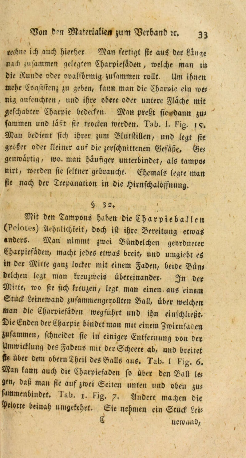 \ . , rechne ich auch hierher 9)?an fertigt fie aug ber £$nge nrt «u'ammen qelcciten (Eharptefabea, melcbe man m t>ie OCunbe ober ooalformtg Rammen rollt. Um ihnen mehr (Eonft<rcn$ $u geben, faun man bie (Ebarpie ein me* tilg anfeuchten, unb ihre obere ober untere §ldcf)e mit ^efchabter (Ebarpie bebeefen 9ftan pre§t fie^ann $u* fammen unb läßt fie rrotfen merben. Tab. I. Fig. 19* 50?an bebient ficf) ihrer $um QMutffillen, unb legt fie gre-§er ober fleincr auf Die $erfchnittenen ©efd§e, ©e* genmdrtig, mo. man häufiger unterbinbet, al£ tampo* mrt, toerben fie feltuer gebraucht. (Ehemals legte matt fie nach Oer Trepanation in bte Jpirnfcbalojfuung. § 3 2t 50?if ben Tampons haben bieTharpteballett (Peloces) SlebnUcbeeif, boeb itf ihre Bereitung etma$ «nbers. ^ ED?an nimmt jmei ^ünbelchen geotbneter €harpiefdbett, macht jebeg etmaä breit, unb umgiebt e$ in ber 93?itte gan$ lotfer mit einem gaben, betDc £ün* beleben legt man frcu$mei$ übereinanöer- 3n ber 50?itte, mo fie fich heujen, legt man einen.aus einem 6tütf Eeinemanb iiifamniengeroOten £all, über meicbett «tan Öle (Efjarpiefdben megfubrt unb ihn einfcbltc&f.- £>ie€nben ber (Ebarpie binbetntan mit einem 3mirnfaöen jufammen, fehneibet fie in einiger (Entfernung pon ber Ummicflung besgabens mit ber Mehrere ab, unb breitet ffe über bem obern Tbeil bes^aüs auS* Tab. I Fig. 6. 50?an tann auch bic (Ebarpiefabett fo über ben Q3ali [et fien, ba§ man fie auf $met Seiten unten unb oben $u* fantmenbinbet* lab. 1. Fig. 7. QJnbcrc machen bie ^eiotre beinah umgefcljrt. @ie nehmen ein etutf Mt ^ uetvanb, 1