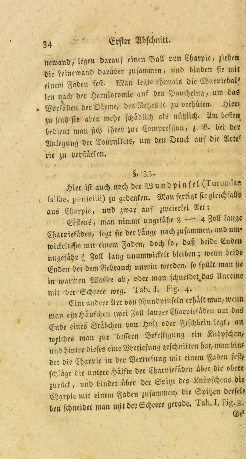 newanb, lege« baranf einen®«« »on S^acpie, jiefien bit feinewanb barüber jufammen, mit» bin Öen fie mit einem Saben feft- 3R«n legte eljemalS bic €«flrpiefc*l? (cn nach brr jbcrmotomic auf ben Vaudjring, um baS VStfaUen bcrEarme, beS'fJWfäeS sc. $u bereiten. .>)iew ju fmb fie abet mc«r fct>«öUd) atsS nüßtici). 31m helfen beöicnt man fit« i«rec Jur (fcmprcfiioii, 5. ?'• bei ber Slnlegnng ber SouvuilctS/ um ben iDnict auf bic 3lttef vic }u wrfnwtcn. * • ■ * S l '■ §♦ '3.3 ♦ .fiter ifi aue« nccl) bet 2S u n b p i n f el (Turundae falfae, penicilli) 511 geteilten. Stian fertigt fie gleichfalls «uS €«arpie / unb jwar auf jmcictlei Sltt: etlicnS, man nimmt ungefähr 3 — 4 3« I,n|3e ©parpiefaben, legt fie bet fange nad) jufammen, unb um* tniefcittpc mit einem gaben, boepfo, b«§ beibc €nbcn ungefaßt 4 30II lang unummicfelt bleiben; wenn bctbc (vnben bei bem ©ebtauef) untein werben, fo fpult man fie in warmen ©affet ab, ober man fdgnctbet.DaS Unreine mit 'ber Scficere weg. Tab. 1, big* 4* ^ ßeine anbctc 31 tt »on ©tmbpinfcln crfjalt mutt, wen» man ein §aufc«en jaei ?»# langet gpaepiefiben um baS gnbe eines Stäbchen bon djoij abet gMcljbcin legt, «n lteldieS man 511t beffetn Scfcftigung ein Änipföen/ tmb hinter bicfeS eine Vertiefung gcfcfjuittcn «at, man bin* 6et bic (s^atpie in bet Vertiefung mit einem gaben feff, Wilagt Die untere J&ilfte ber ©t>«rplcf«ben über bie obere tunuf, unb binbet «er ber @pi«e fi'n6pfcf>cns bie glgarpie mit einem gaben jufammen, bic ©Pilsen berfet» bett fepneibet man mit bcrSc«eetc gcrabe. Tab. I. rig. 3-