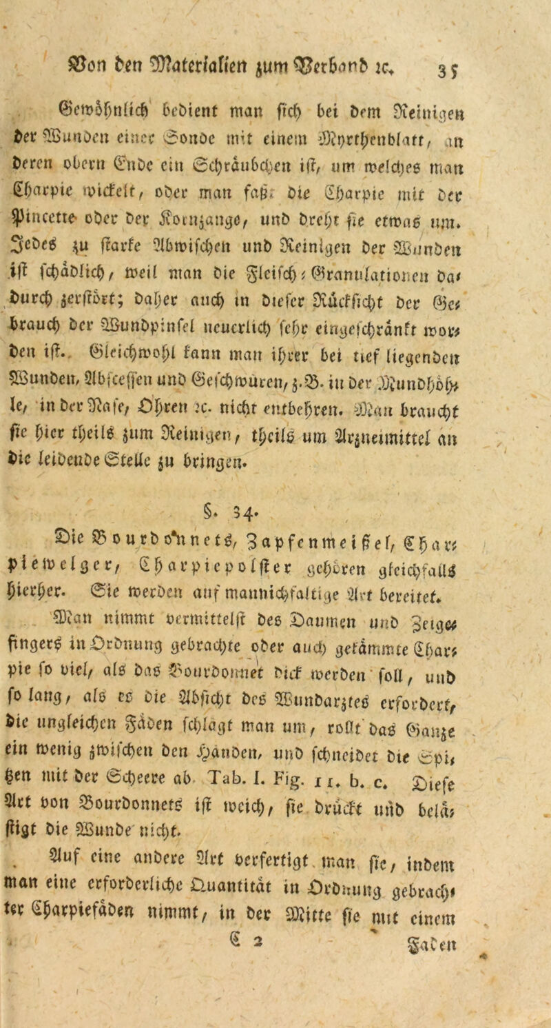 3f Den ^atertaften $um OJetbanD ic+ (Bembljnltd) Gebient man ftd) bei Dem Steinigen Der QBunden einer ©onDe mit einem iötyrthenbfatt, m Deren oberu ©nDc ein ©cfyraubcfyen ift, um melcheß man Gharpte micfelt, ober man fam Die (Eharpie mit Der ^ptneette- ober Der $orn$gnge, unD Dreht fie etwas um» ScDeei $u ftarfe i?ibtt>tfc£>eii unD Steinigen Der SBnnöen ift fchaDlich, meii man Die glcifch* ^ranulafionen Da* Durch $erffbrt; Daher and) in Diefcr Dvücffic^t Der @c* brauch Der üBunDpinfel neuerlich (ehr eingefd)ränfr mor* Den i|?. (Bieichmofjl fanit mau ihrer bei tief liegcnbctt SöunDeii/ 01 b fee (feit unD ©efchmüren, in Dev ^unDhof> le, in Der^afe, Öhren :c. ntchr entbehren. SDteu braucht fie hier tljeils jum Peinigen, tpcils um Mvimmittel an Die JeibeuDe©teUe ju bringen. §» 3 4. £>ie »outbcThnet«, 3apfenmeiM, €$ar* piemclgcr, (E^avpicpotfler gehören gfejtyfaO* hierher, ©ie »erben auf mannigfaltige Olrt bereitet. CDian nimmt oermittelji Des Daumen unD Jeig« finget^ inörbnmig gebrachte ober aud) getrimmte (Ef>ar* pie fo viel, olö Daß $ourDorniet Dicf »erben' foll, uuD fotang, als eß Die OJbftcbt Deß 2ßunDar$te0 erforberf, Die ungleichen gäben feblägf man um, roflt Daß ®an$e ein menig $»ifd)en Den JpänDcn, unD fchneiDet Die ©pi, hen mit Der ©Ojeere ab Tab. I. Fig. x I# b. c. Diefe 5Irt Don ^ourDomretß iff meid), fie brueft unD bcla; fiigt Die SBunbe' nicht. Oluf eine anöere 31 rt verfertigt man fie, inDent man eine crforbcrüchc üuamitat in ÖrDmmg gebrach* ter SharpiefaDen nimmt, in Der SRftte fie mit einem G 2 - SaDen t
