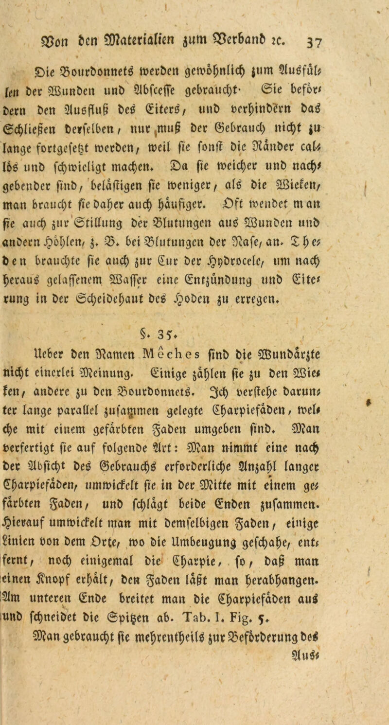 I s£on Jen 2D?atenalten 511m 2*er6anb :c. 37 ♦ £>ic ^ourbonnetä meebett getvbfjnltd) $um $lugful* Uw ber 2öunbctt unb 5lbfce(fe gebraucht- 6ie befbt* bern beit 3iußflu§ bc$ (Eitert/ unb verf)inb?rn bag (Schließen berfelben / nur ,ntu§ ber ©ebraud) nictyt |u lange fortgefefct merben; weil ffc fontf bie SXänber caU I6e unb fämicligt machen* £)a fte meidet unb naej* gebenber fmbf beldftigen fie weniger/ afö bie &8icfett/ man braucht fie bafjer and) häufiger. £)ft menbet mau fte aud) 511t* ©tillung ber Blutungen au£ Sßunben unb anDeenJpoljlen/ j. 35* bei Blutungen bec 23afe, an* £lje? ben brauchte fie auch §uc (Eur bei* JJpbrocelc/ um nad) l)erau3 gelaffenem SBaffcc eine (Sntjunbung unb (Site* rung in bec 6d;eibel)aut bes JJoben $u eccegcn* §* 3?* lieber ben tarnen Meches ftnb bie $Bunbdr$te ttid)t einerlei Meinung. Einige jaulen fie $u ben $3ie* fett/ anbecc $u ben 35ourbonnct6* 33) verfiele barutt* tcc lange parallel $ufa$tmen gelegte (Efjarpiefdbett , wel* e^e mit einem gefärbten gaben umgeben ftnb. 0Qian verfertigt fie auf folgenbe $lrt: SDian nimmt eine na<# bec $lbfid)t beö ©cbraudjg erforberlid)e 3Jn$aljl langer Gbarpiefdben/ xmmidett fie in bec 5D?itte mit einem ge* färbten gaben/ unb fd)ldgt beibe (Snbcn jufammen. hierauf umwicfelt man mit bcmfclbigen gaben / einige Linien von bem Orte/ wo bie Umbeugung gefd)alje/ ent* fernt/ nod) einigemal bie (Eljatpie, fo / ba§ man einen $nopf erhalt/ ben gaben ld§t man ^erabljangen. !2lm unteren (Enbe breitet man bie ^^arpicfaDen au$ :unb fdjneibet bie @pi§en ab* Tab. I« Fig. 5. $?an gebraucht fte me&rent$eil$ jur 35ef6rberung bc$