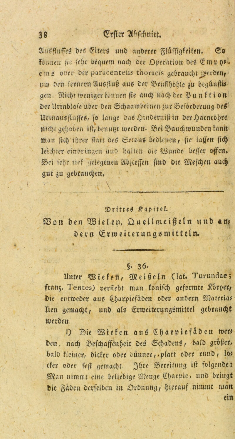 3Jii$flufTe$ bc€ Criters unb aubcrer glüifftgleitett* f6une» «e fehr bequem nach Der Operation bce (E m p p*. emö oder Der paracentelis thoracis gebrauchtj^erbeit/ um Den fernem 5lugfUi§ aus Der ^ru^ople ju bcgünfH* gen 3iici)r weniger farnien jie auch nach Der n 11 i on Der Urmbiafe über Den 0c^aambetnen jur 2>ef6cbcruug be$ Unnausfliiffcs, fo lange Daß jpinDerni§ in ber£atnrbl)re nicht groben i<r, benmjt werben* SB ei 35auchmunbcn fantt tnan fiep ihrer ftatt DeS vSeronä bebiene«/ fte laßen |t leichter etnbringen uuO hatten Ote &BunDe be.ffer offen* 33ei icljr rief gelegenen £ib|Cej[en ftnb Die 20?efc^>cn auc£ gut $u gebrauchen* ©rittet Kapitel. SB on ben töteten, £iu eil meißeln unb *M Dem (Stweitevungömittein* §* 3ö‘ Unter mitfett, Geißel« Claf. Turundae; franj. Tentes) oerftebt man l'ontfcf) geformte Körper/ Dte entmeber aus (EjmrpicfaDen ober anbent 9)?ateria* lien gemacht/ unb als £troctterungßmittel gebraucht tt>crDen 0 3Dic $ßtcfcn au£ (Eljarpie fabelt wer* beit, nach $efd)affenhctt M (Schabend f bafb großem halb fleinerr Dieter ober Dünner/-platt ober runD/ lo; efer ober feff gemacht 2$rc Bereitung ifi folgenbe: 50iau nimmt eine beliebige $ienge (Eßarpic» unb bringt Die gäbe« berfclbcn in Orbitung/ hierauf nimmt man \ ein