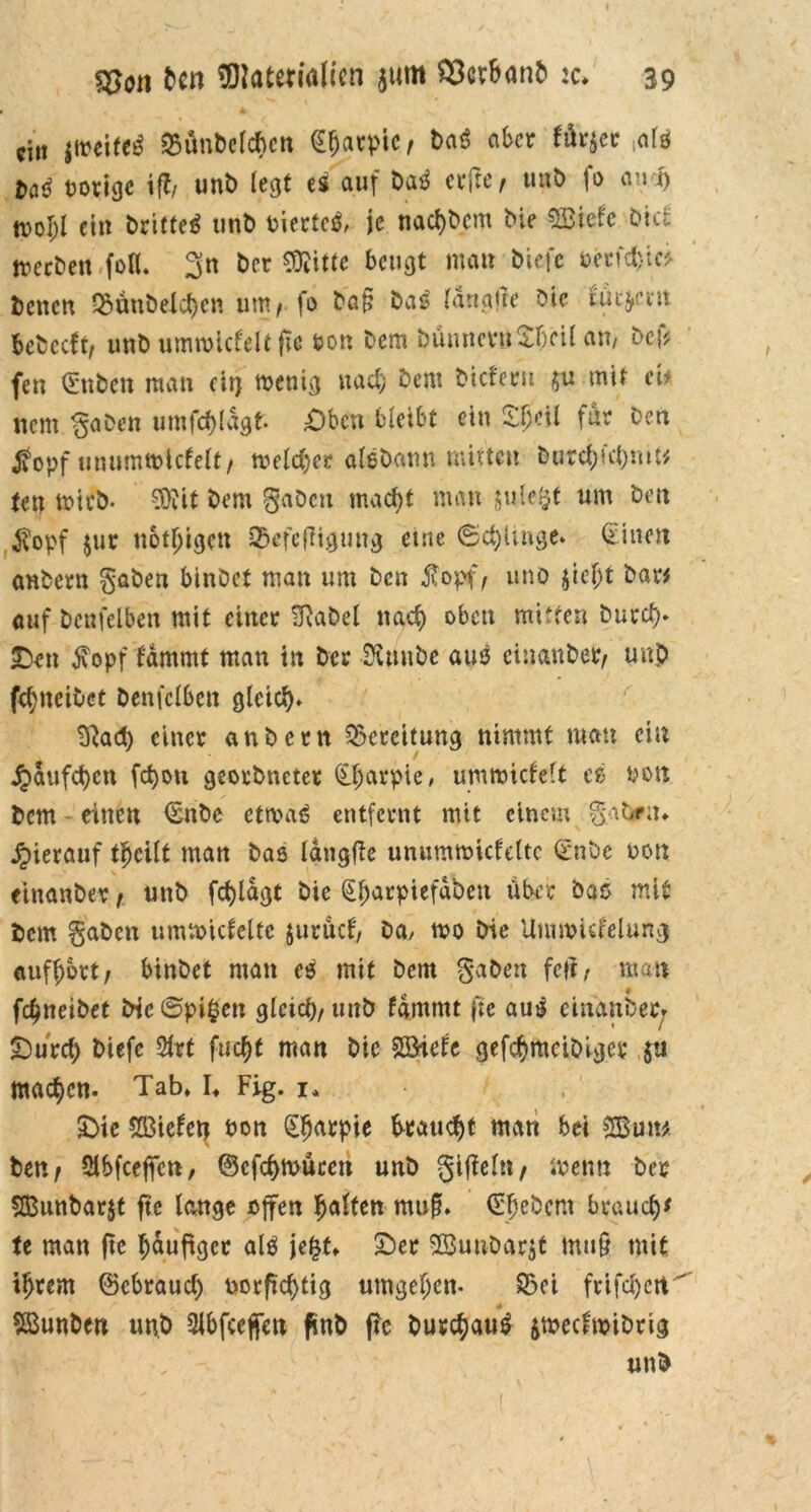 ein jmeifeS Q3ünbelcf>crt tyaxplt, baS aber ^ürjer mls M vorige ifl, unb legt es auf baS elfte, unb fo and) ein brietet unb oiertcS, je nachbem bie Sßiefe btcl treeben fo«. 3n ber Mitte beugt matt b'tefe oecfctjicf benen $änbelchcn um, fo ba§ bas' langjle bie tiuym bebeeft, unb umwiclelt fte bon bem bümtcrnSTcil an, bef? fen Jubelt man cir? wenig nach bem bieferu $u mir eU nem gaben umfchldgf. £)bcn bleibt ein S$etl für ben £opf unumwlclelt, melier aisbann mitten burd;id)mt* tett mich. Mit bem gaben macht man julefcf um ben $opf $ur nötigen QEkfcfiigung eine ©chünge. Bitten anbern gaben binbet man um ben $opf, uno jicljt bar* auf bcnfelben mit einer Sftabel nach oben mitten burd). £)en $opf lammt man ttt ber Sütnbe aus cinanber, unb fel;ncibet betreiben gleich* 9lad) einer anbern Bereitung nimmt mau ein / jpaufd)en fd)on georbneter Cftarpie, umwiclelt es Po« bem - einen €nbe etwas entfernt mit einem gabrm hierauf thcilt man bas längfie unumwicfeltc €*nbe non einanbev, unb fd)lagt bie €harpiefdben über bas mit bem gaben umwiclcltc jurücl, ba, wo bie Umwuf'elung aufhbrt, binbet man cs mit bem gaben feil, mau fdjneibet bte©pi£en gleich, unb lammt fte aus einanbec* £)urd> biefc Slrt fuc^t man btc Sß>ietc gefchmeibiger ja machen. Tab» I» Fig. 1» £>ie fielen bon (Eljarpie braucht man bei SBun* ben, Slbfcejfcti, ©cfchwücett unb gifleln, «venu ber SBunbarjt fte lange offen haften mufn ©hebern brauch* te man fte häufiger als jefct» £)er 2Buubftr$f mu§ mit ihrem ©ebraud) borftd)tig umgehen- S5ei frifd)ett^ SBunben unb 2lbfcejfen ftnb f?e burchauS jweclwibrig Uttb