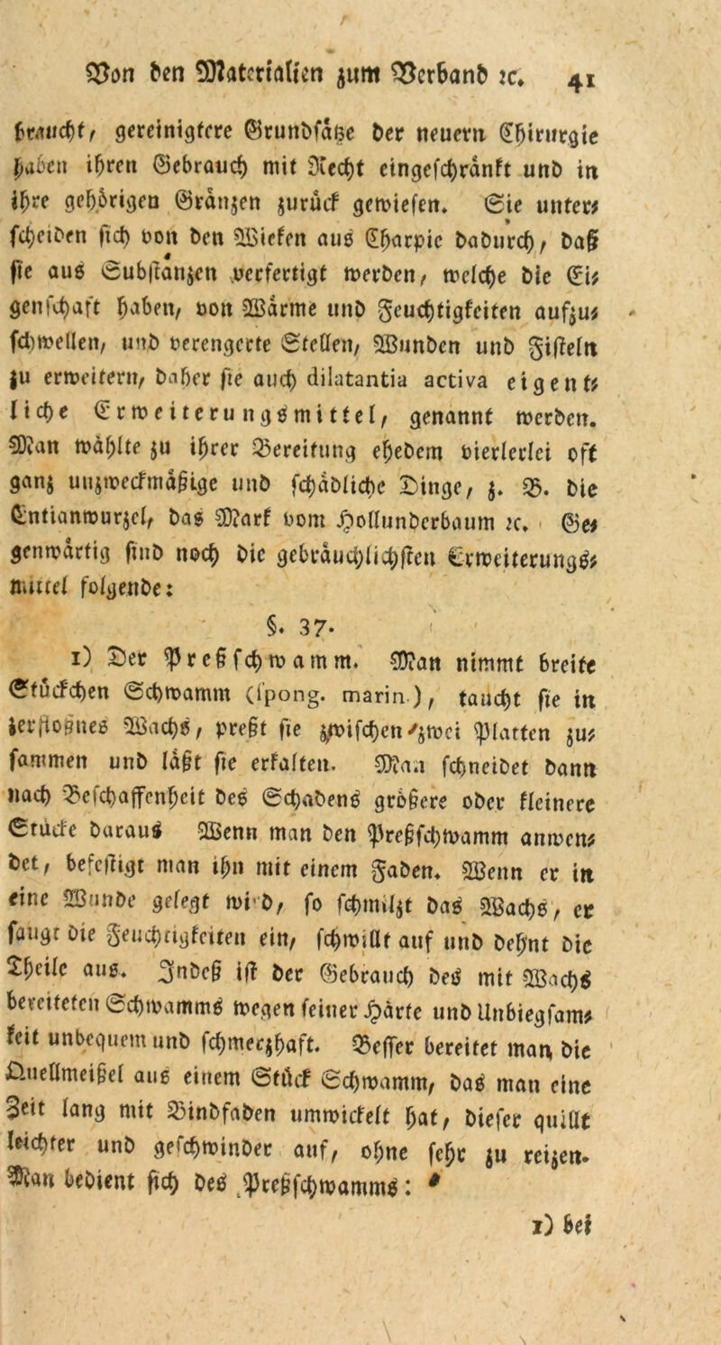 braucht, gereintgfere (Brunbfdße Der neuem (Sfjimrgie haben ihren ®ebraucb mit 3Cect)t eingefebranft unb in i^re gefangen ©rdnjen $urücf gemiefen« (£ie untere febeiben fict> uon Den liefen aus £barpic babureb, Da§ pe auß 0ub|tan$en peefertigt merben, tt>clct)e Die (Ei? genfd)aft b^ben, oott SBdrme unb geuebtigfeiten auftu? fcfowellen, unb oerengerte 0teOen, SBunbcn unb giffelit |u ertDeitern, baber fte and) dilatantia activa eigen t? lict)e (Erroeiteru 11 gemittet, genannt roerben. SOian n?di)ite ju ihrer Bereifung ebebem Dierterlei oft gan$ uujiDetfmd§ige unb febabtiebe Dinge, 3. $. bie (Entianrourjet, bas SD?arf Dom Jpoflunbcrbaum k. @e? gentDdrtig fittb nod) bic gebrdud)licbftctt €m>eiterung$? mittet fotgenbe: tW) §• 37- «* ' 1) Der <Preftfcbtt>amm. $?an nimmt breite <£tucfcben ©ebroamm (i'pong. marin), tauetjt fte in ier,10{?ueß 2Öad)ß, pre§t fte jtt>ifcf)cn'$tDci glatten $u? fammen unb Id§t fte erfaiten. t febneibet bann nach £ctcbaffenbcit beß 0d)aben6 grb§cre ober Heinere (Sructe burautf SlBemi man ben ^pre§fd)tt>amm attiDcn? t)ct, befetftgt man ihn mit einem gaben« 2öenn er itt eine SBunbe gefegt rni'b, fo febmiftt bag s$acbß, er fangt Die geuebtigfeiten ein, fcbroiüt auf unb beb'nt bie V)tik auß« 3^öc§ i|T ber ®ebraud) betf mit $ßacb$ bevetfefen 0cbtDammö megen feiner Jparte unb Uttbiegfam? feit unbequem unb fcbmeqbaft. Q5effer bereitet man bie Üuettmei§et auß einem @töcf 0cbmamm, baä man eine 3dt fang mit SMnbfaben timmtcMt bat, biefer quittt Uicbfer unb gercbminDee auf, ebne febe $u reifen- ^ÖCau bebient ftct> beä JPreüfcbmammß: # 1) be*