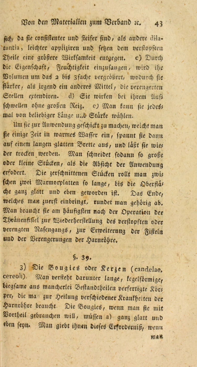 fid)/ Da fle confißcnfer unD frcifet* finD, al$ anDere <3tla- tantia, leichter applijiren unt) fe$en Dem oerfiopfteu £l)eile eine größere VSirlfamfeit entgegen. c) Ourd) Die £tgenfct)aft( geuchtigfeit etn$ufaiigcit/ n>*lrD if)c Volumen um tiai 2 big 3fad;e oergrbßerf, tooDurch fic ßdrfcr, alä irejenb ein anDcreä Mittel/ Die oerengerten ©teilen ejrtenbiren. d) ©ie tvirfen bei iljtem 2luf* fchroellen ofjne großen $ei$, ej Sföan fann fie jeDc& mal oon beliebiger £dngc u..D ©tdrfc mahlen. Um fic $ur SlnmenDung gefcfyicbt machen/ meldjf mau ße einige 3eit in marme* 2Baffer ein, fpannt fie Dann auf einem langen glatten Brette au$, unD laßt fte mie* Der troefen joerDen. SD?an fchneiDet foDann fo große oDer Heine ©tütfen, alb Die ^Hbfict>t Der SlnmenDung erfoDert. Oie jerfchnittenen ©tiefen roßt man $mi* Wen jmei SDtarmorplatten fo lange, bib Die Oberfld* c^e gan§ glatt unD eben gemorDett iß. Oab <£nDe, tuelcbeö man $uerff einbringt, runDet man gehörig ab, 5)?an braucht fie am {jauftgßen nad; Der Operation Der £l)tduenfiftel $m? SöteDerherftellung Deb oerßopften oDer Verengten Sftafengangb, ^ur €rmeitermtg Der gißelit «nD Der Verengerungen Der £arnrdhre* $• 39* 3) £>ie Vougieb oDer $cr$en (candelae, cereoli) $D?an t>erßef)t Darunter lange, fcgeifbrmiger biegsame am? mancherlei VeßanDthcilen oerfertigte $br* per, Die ma^ur Teilung t>erfcf?ieD>ener^ranf^citcn Der Harnröhre braucht Oie Vougicb, meint man fic mit Vortheil gebrauchen miü, muffen a) ganj glatt unD fepn* S0?an giebt ihnen Dicfeb (SrforDerniß, wenn man
